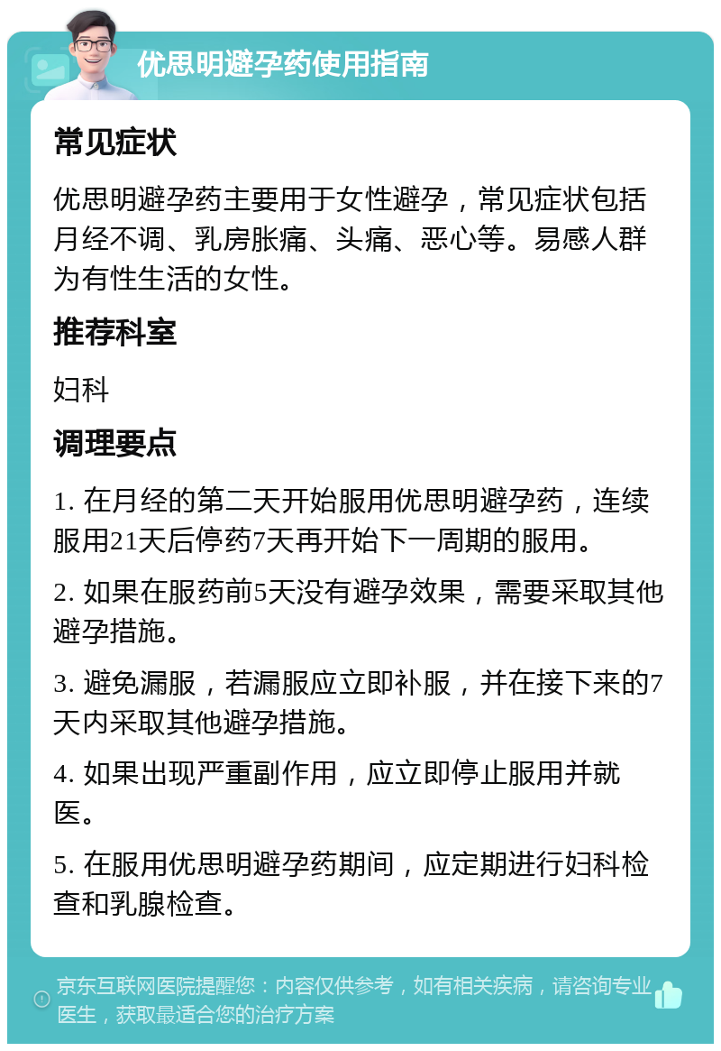 优思明避孕药使用指南 常见症状 优思明避孕药主要用于女性避孕，常见症状包括月经不调、乳房胀痛、头痛、恶心等。易感人群为有性生活的女性。 推荐科室 妇科 调理要点 1. 在月经的第二天开始服用优思明避孕药，连续服用21天后停药7天再开始下一周期的服用。 2. 如果在服药前5天没有避孕效果，需要采取其他避孕措施。 3. 避免漏服，若漏服应立即补服，并在接下来的7天内采取其他避孕措施。 4. 如果出现严重副作用，应立即停止服用并就医。 5. 在服用优思明避孕药期间，应定期进行妇科检查和乳腺检查。