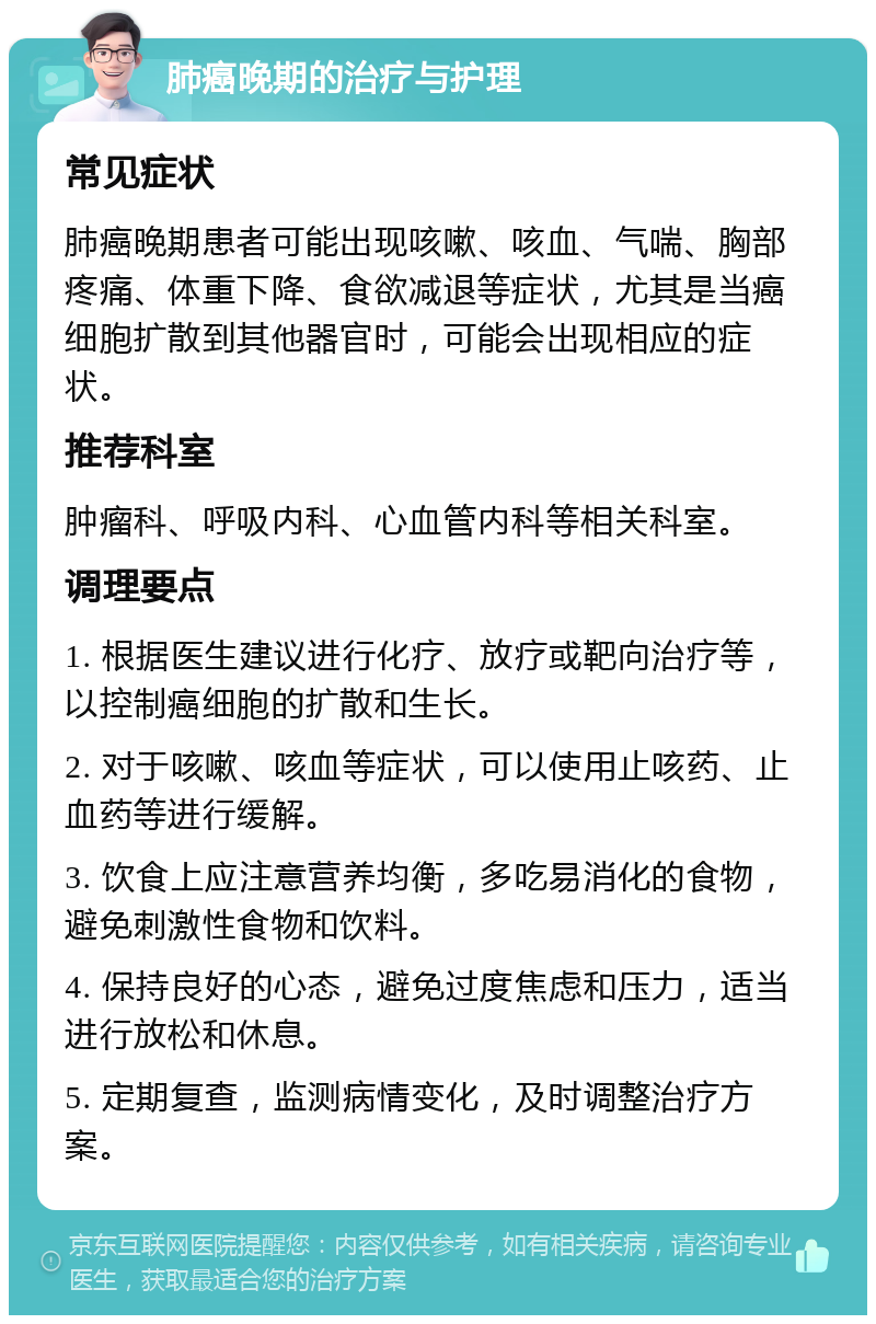 肺癌晚期的治疗与护理 常见症状 肺癌晚期患者可能出现咳嗽、咳血、气喘、胸部疼痛、体重下降、食欲减退等症状，尤其是当癌细胞扩散到其他器官时，可能会出现相应的症状。 推荐科室 肿瘤科、呼吸内科、心血管内科等相关科室。 调理要点 1. 根据医生建议进行化疗、放疗或靶向治疗等，以控制癌细胞的扩散和生长。 2. 对于咳嗽、咳血等症状，可以使用止咳药、止血药等进行缓解。 3. 饮食上应注意营养均衡，多吃易消化的食物，避免刺激性食物和饮料。 4. 保持良好的心态，避免过度焦虑和压力，适当进行放松和休息。 5. 定期复查，监测病情变化，及时调整治疗方案。