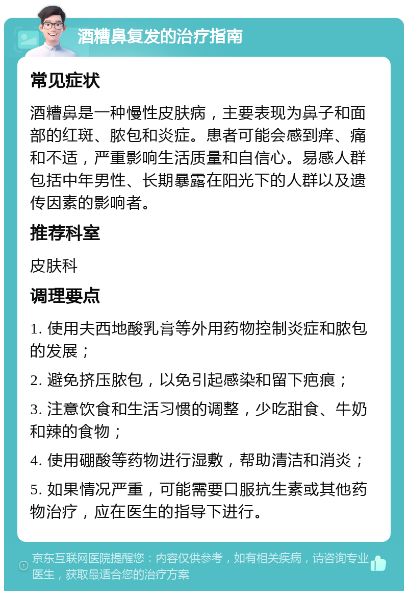 酒糟鼻复发的治疗指南 常见症状 酒糟鼻是一种慢性皮肤病，主要表现为鼻子和面部的红斑、脓包和炎症。患者可能会感到痒、痛和不适，严重影响生活质量和自信心。易感人群包括中年男性、长期暴露在阳光下的人群以及遗传因素的影响者。 推荐科室 皮肤科 调理要点 1. 使用夫西地酸乳膏等外用药物控制炎症和脓包的发展； 2. 避免挤压脓包，以免引起感染和留下疤痕； 3. 注意饮食和生活习惯的调整，少吃甜食、牛奶和辣的食物； 4. 使用硼酸等药物进行湿敷，帮助清洁和消炎； 5. 如果情况严重，可能需要口服抗生素或其他药物治疗，应在医生的指导下进行。