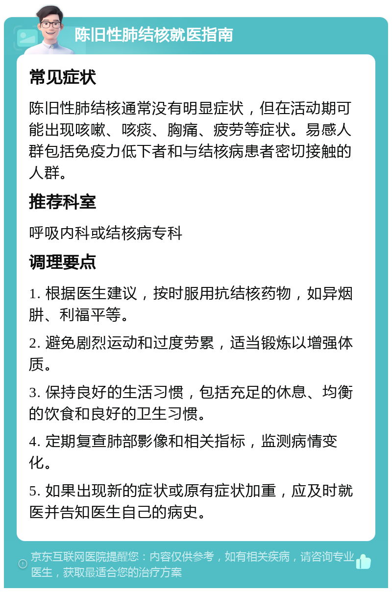 陈旧性肺结核就医指南 常见症状 陈旧性肺结核通常没有明显症状，但在活动期可能出现咳嗽、咳痰、胸痛、疲劳等症状。易感人群包括免疫力低下者和与结核病患者密切接触的人群。 推荐科室 呼吸内科或结核病专科 调理要点 1. 根据医生建议，按时服用抗结核药物，如异烟肼、利福平等。 2. 避免剧烈运动和过度劳累，适当锻炼以增强体质。 3. 保持良好的生活习惯，包括充足的休息、均衡的饮食和良好的卫生习惯。 4. 定期复查肺部影像和相关指标，监测病情变化。 5. 如果出现新的症状或原有症状加重，应及时就医并告知医生自己的病史。