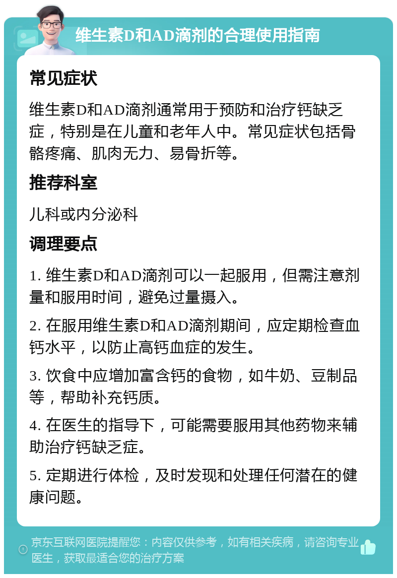 维生素D和AD滴剂的合理使用指南 常见症状 维生素D和AD滴剂通常用于预防和治疗钙缺乏症，特别是在儿童和老年人中。常见症状包括骨骼疼痛、肌肉无力、易骨折等。 推荐科室 儿科或内分泌科 调理要点 1. 维生素D和AD滴剂可以一起服用，但需注意剂量和服用时间，避免过量摄入。 2. 在服用维生素D和AD滴剂期间，应定期检查血钙水平，以防止高钙血症的发生。 3. 饮食中应增加富含钙的食物，如牛奶、豆制品等，帮助补充钙质。 4. 在医生的指导下，可能需要服用其他药物来辅助治疗钙缺乏症。 5. 定期进行体检，及时发现和处理任何潜在的健康问题。