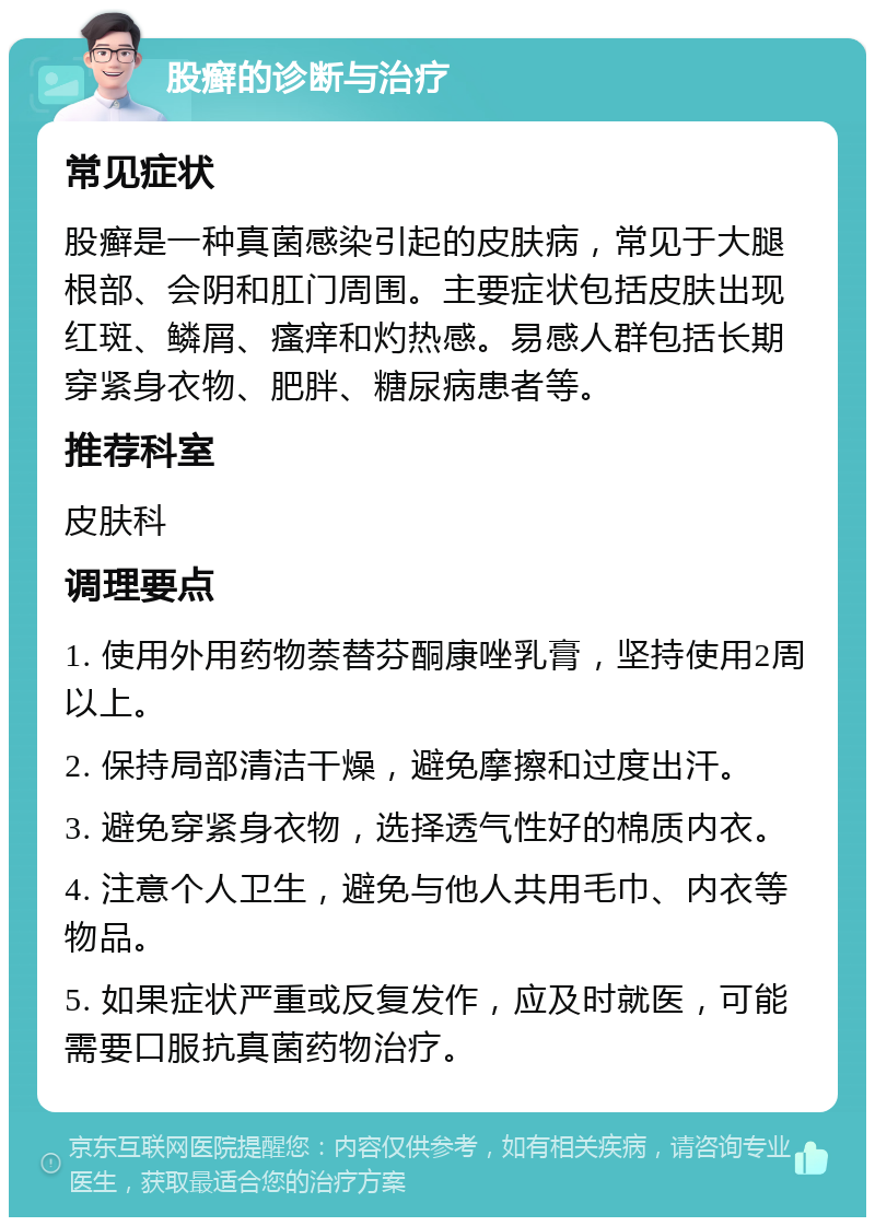 股癣的诊断与治疗 常见症状 股癣是一种真菌感染引起的皮肤病，常见于大腿根部、会阴和肛门周围。主要症状包括皮肤出现红斑、鳞屑、瘙痒和灼热感。易感人群包括长期穿紧身衣物、肥胖、糖尿病患者等。 推荐科室 皮肤科 调理要点 1. 使用外用药物萘替芬酮康唑乳膏，坚持使用2周以上。 2. 保持局部清洁干燥，避免摩擦和过度出汗。 3. 避免穿紧身衣物，选择透气性好的棉质内衣。 4. 注意个人卫生，避免与他人共用毛巾、内衣等物品。 5. 如果症状严重或反复发作，应及时就医，可能需要口服抗真菌药物治疗。