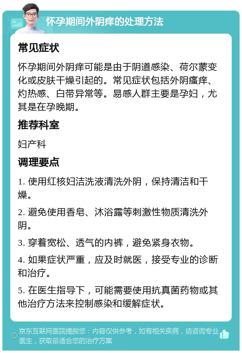 怀孕期间外阴痒的处理方法 常见症状 怀孕期间外阴痒可能是由于阴道感染、荷尔蒙变化或皮肤干燥引起的。常见症状包括外阴瘙痒、灼热感、白带异常等。易感人群主要是孕妇，尤其是在孕晚期。 推荐科室 妇产科 调理要点 1. 使用红核妇洁洗液清洗外阴，保持清洁和干燥。 2. 避免使用香皂、沐浴露等刺激性物质清洗外阴。 3. 穿着宽松、透气的内裤，避免紧身衣物。 4. 如果症状严重，应及时就医，接受专业的诊断和治疗。 5. 在医生指导下，可能需要使用抗真菌药物或其他治疗方法来控制感染和缓解症状。