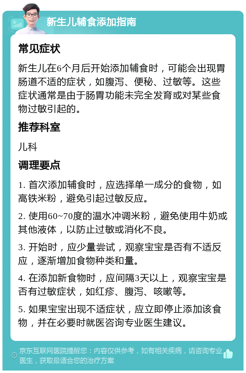 新生儿辅食添加指南 常见症状 新生儿在6个月后开始添加辅食时，可能会出现胃肠道不适的症状，如腹泻、便秘、过敏等。这些症状通常是由于肠胃功能未完全发育或对某些食物过敏引起的。 推荐科室 儿科 调理要点 1. 首次添加辅食时，应选择单一成分的食物，如高铁米粉，避免引起过敏反应。 2. 使用60~70度的温水冲调米粉，避免使用牛奶或其他液体，以防止过敏或消化不良。 3. 开始时，应少量尝试，观察宝宝是否有不适反应，逐渐增加食物种类和量。 4. 在添加新食物时，应间隔3天以上，观察宝宝是否有过敏症状，如红疹、腹泻、咳嗽等。 5. 如果宝宝出现不适症状，应立即停止添加该食物，并在必要时就医咨询专业医生建议。