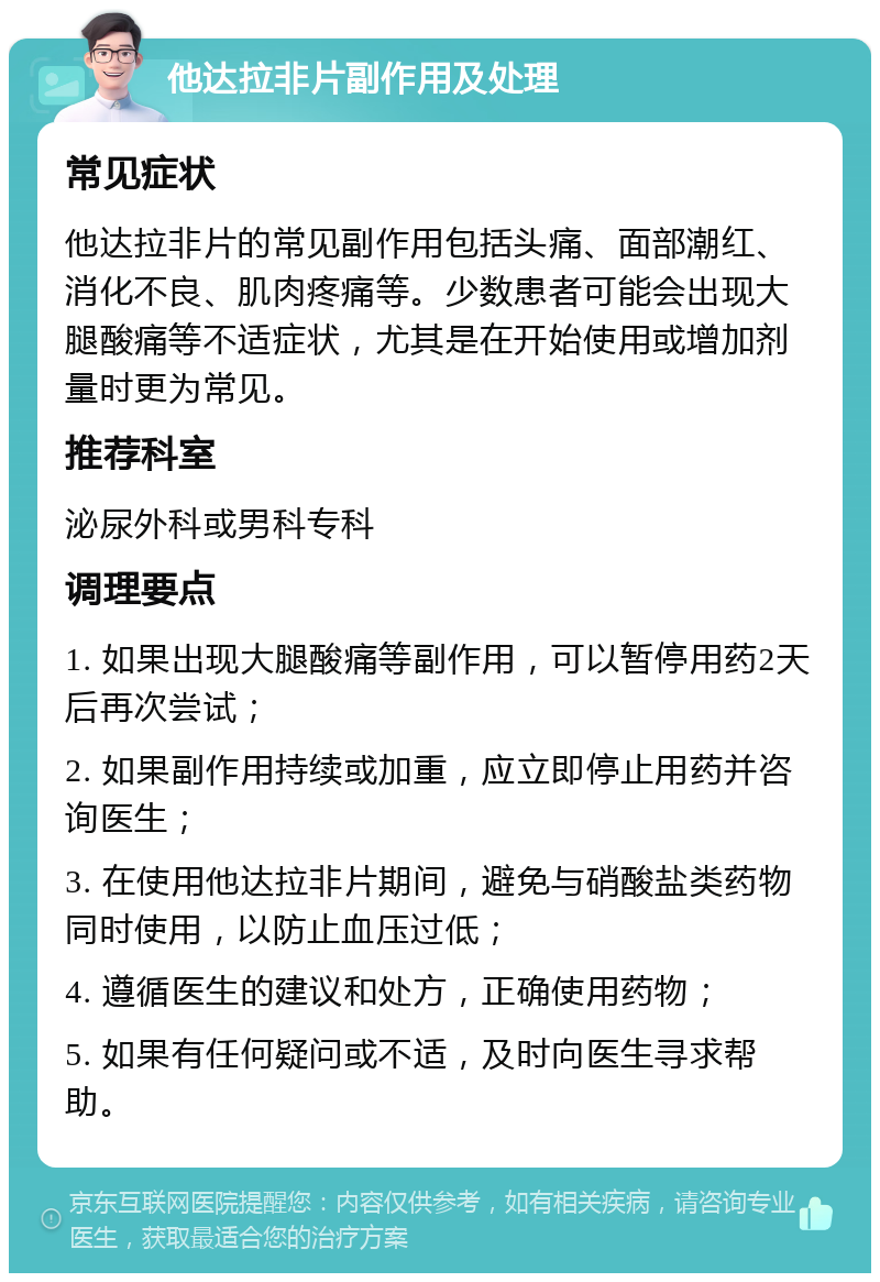 他达拉非片副作用及处理 常见症状 他达拉非片的常见副作用包括头痛、面部潮红、消化不良、肌肉疼痛等。少数患者可能会出现大腿酸痛等不适症状，尤其是在开始使用或增加剂量时更为常见。 推荐科室 泌尿外科或男科专科 调理要点 1. 如果出现大腿酸痛等副作用，可以暂停用药2天后再次尝试； 2. 如果副作用持续或加重，应立即停止用药并咨询医生； 3. 在使用他达拉非片期间，避免与硝酸盐类药物同时使用，以防止血压过低； 4. 遵循医生的建议和处方，正确使用药物； 5. 如果有任何疑问或不适，及时向医生寻求帮助。