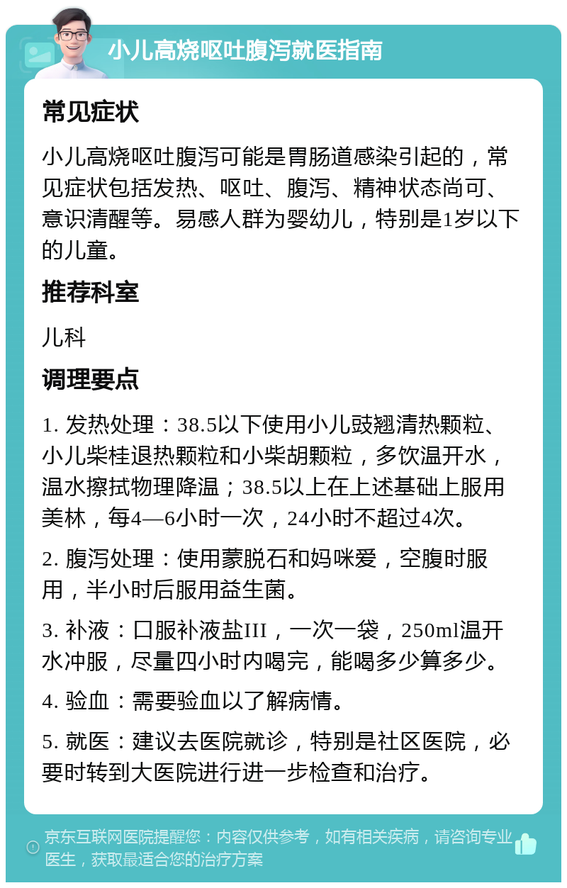 小儿高烧呕吐腹泻就医指南 常见症状 小儿高烧呕吐腹泻可能是胃肠道感染引起的，常见症状包括发热、呕吐、腹泻、精神状态尚可、意识清醒等。易感人群为婴幼儿，特别是1岁以下的儿童。 推荐科室 儿科 调理要点 1. 发热处理：38.5以下使用小儿豉翘清热颗粒、小儿柴桂退热颗粒和小柴胡颗粒，多饮温开水，温水擦拭物理降温；38.5以上在上述基础上服用美林，每4—6小时一次，24小时不超过4次。 2. 腹泻处理：使用蒙脱石和妈咪爱，空腹时服用，半小时后服用益生菌。 3. 补液：口服补液盐III，一次一袋，250ml温开水冲服，尽量四小时内喝完，能喝多少算多少。 4. 验血：需要验血以了解病情。 5. 就医：建议去医院就诊，特别是社区医院，必要时转到大医院进行进一步检查和治疗。