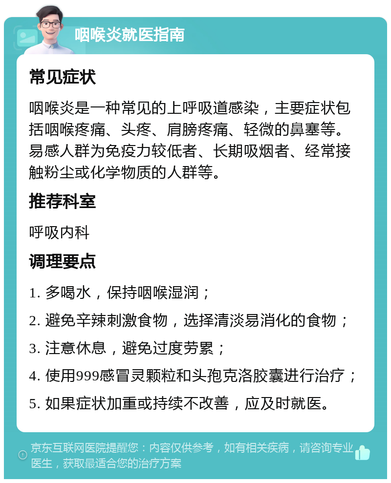 咽喉炎就医指南 常见症状 咽喉炎是一种常见的上呼吸道感染，主要症状包括咽喉疼痛、头疼、肩膀疼痛、轻微的鼻塞等。易感人群为免疫力较低者、长期吸烟者、经常接触粉尘或化学物质的人群等。 推荐科室 呼吸内科 调理要点 1. 多喝水，保持咽喉湿润； 2. 避免辛辣刺激食物，选择清淡易消化的食物； 3. 注意休息，避免过度劳累； 4. 使用999感冒灵颗粒和头孢克洛胶囊进行治疗； 5. 如果症状加重或持续不改善，应及时就医。