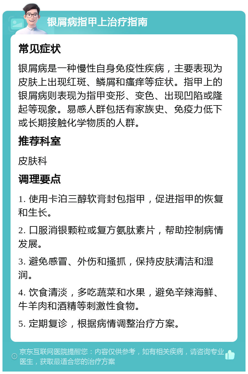 银屑病指甲上治疗指南 常见症状 银屑病是一种慢性自身免疫性疾病，主要表现为皮肤上出现红斑、鳞屑和瘙痒等症状。指甲上的银屑病则表现为指甲变形、变色、出现凹陷或隆起等现象。易感人群包括有家族史、免疫力低下或长期接触化学物质的人群。 推荐科室 皮肤科 调理要点 1. 使用卡泊三醇软膏封包指甲，促进指甲的恢复和生长。 2. 口服消银颗粒或复方氨肽素片，帮助控制病情发展。 3. 避免感冒、外伤和搔抓，保持皮肤清洁和湿润。 4. 饮食清淡，多吃蔬菜和水果，避免辛辣海鲜、牛羊肉和酒精等刺激性食物。 5. 定期复诊，根据病情调整治疗方案。