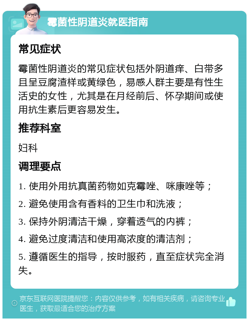 霉菌性阴道炎就医指南 常见症状 霉菌性阴道炎的常见症状包括外阴道痒、白带多且呈豆腐渣样或黄绿色，易感人群主要是有性生活史的女性，尤其是在月经前后、怀孕期间或使用抗生素后更容易发生。 推荐科室 妇科 调理要点 1. 使用外用抗真菌药物如克霉唑、咪康唑等； 2. 避免使用含有香料的卫生巾和洗液； 3. 保持外阴清洁干燥，穿着透气的内裤； 4. 避免过度清洁和使用高浓度的清洁剂； 5. 遵循医生的指导，按时服药，直至症状完全消失。