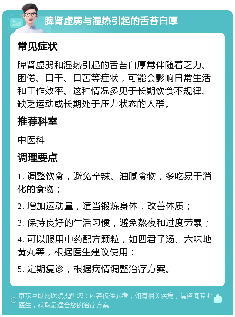 脾肾虚弱与湿热引起的舌苔白厚 常见症状 脾肾虚弱和湿热引起的舌苔白厚常伴随着乏力、困倦、口干、口苦等症状，可能会影响日常生活和工作效率。这种情况多见于长期饮食不规律、缺乏运动或长期处于压力状态的人群。 推荐科室 中医科 调理要点 1. 调整饮食，避免辛辣、油腻食物，多吃易于消化的食物； 2. 增加运动量，适当锻炼身体，改善体质； 3. 保持良好的生活习惯，避免熬夜和过度劳累； 4. 可以服用中药配方颗粒，如四君子汤、六味地黄丸等，根据医生建议使用； 5. 定期复诊，根据病情调整治疗方案。