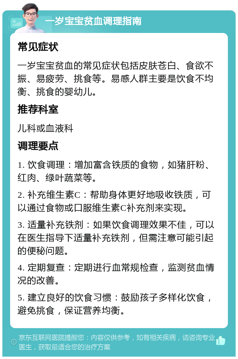 一岁宝宝贫血调理指南 常见症状 一岁宝宝贫血的常见症状包括皮肤苍白、食欲不振、易疲劳、挑食等。易感人群主要是饮食不均衡、挑食的婴幼儿。 推荐科室 儿科或血液科 调理要点 1. 饮食调理：增加富含铁质的食物，如猪肝粉、红肉、绿叶蔬菜等。 2. 补充维生素C：帮助身体更好地吸收铁质，可以通过食物或口服维生素C补充剂来实现。 3. 适量补充铁剂：如果饮食调理效果不佳，可以在医生指导下适量补充铁剂，但需注意可能引起的便秘问题。 4. 定期复查：定期进行血常规检查，监测贫血情况的改善。 5. 建立良好的饮食习惯：鼓励孩子多样化饮食，避免挑食，保证营养均衡。