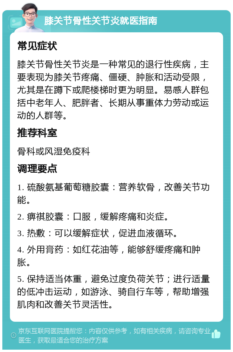 膝关节骨性关节炎就医指南 常见症状 膝关节骨性关节炎是一种常见的退行性疾病，主要表现为膝关节疼痛、僵硬、肿胀和活动受限，尤其是在蹲下或爬楼梯时更为明显。易感人群包括中老年人、肥胖者、长期从事重体力劳动或运动的人群等。 推荐科室 骨科或风湿免疫科 调理要点 1. 硫酸氨基葡萄糖胶囊：营养软骨，改善关节功能。 2. 痹祺胶囊：口服，缓解疼痛和炎症。 3. 热敷：可以缓解症状，促进血液循环。 4. 外用膏药：如红花油等，能够舒缓疼痛和肿胀。 5. 保持适当体重，避免过度负荷关节；进行适量的低冲击运动，如游泳、骑自行车等，帮助增强肌肉和改善关节灵活性。