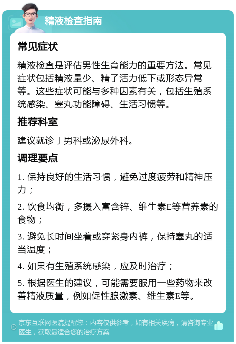 精液检查指南 常见症状 精液检查是评估男性生育能力的重要方法。常见症状包括精液量少、精子活力低下或形态异常等。这些症状可能与多种因素有关，包括生殖系统感染、睾丸功能障碍、生活习惯等。 推荐科室 建议就诊于男科或泌尿外科。 调理要点 1. 保持良好的生活习惯，避免过度疲劳和精神压力； 2. 饮食均衡，多摄入富含锌、维生素E等营养素的食物； 3. 避免长时间坐着或穿紧身内裤，保持睾丸的适当温度； 4. 如果有生殖系统感染，应及时治疗； 5. 根据医生的建议，可能需要服用一些药物来改善精液质量，例如促性腺激素、维生素E等。