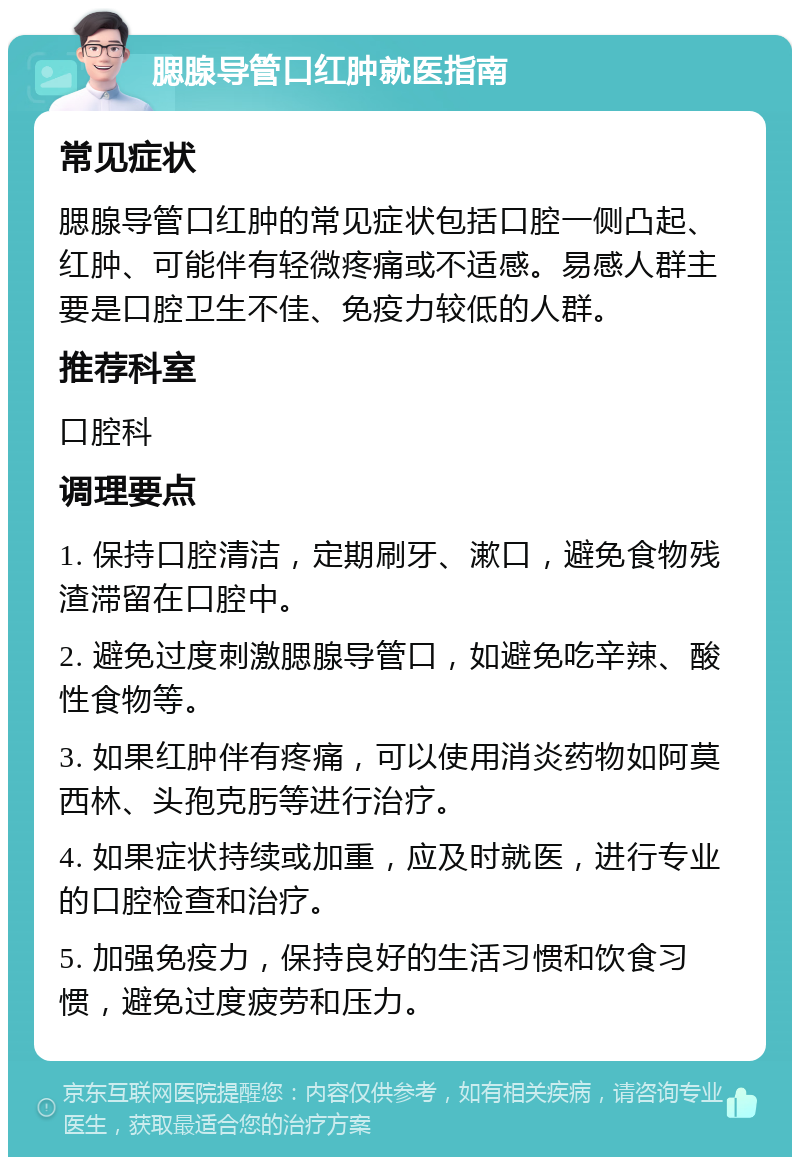 腮腺导管口红肿就医指南 常见症状 腮腺导管口红肿的常见症状包括口腔一侧凸起、红肿、可能伴有轻微疼痛或不适感。易感人群主要是口腔卫生不佳、免疫力较低的人群。 推荐科室 口腔科 调理要点 1. 保持口腔清洁，定期刷牙、漱口，避免食物残渣滞留在口腔中。 2. 避免过度刺激腮腺导管口，如避免吃辛辣、酸性食物等。 3. 如果红肿伴有疼痛，可以使用消炎药物如阿莫西林、头孢克肟等进行治疗。 4. 如果症状持续或加重，应及时就医，进行专业的口腔检查和治疗。 5. 加强免疫力，保持良好的生活习惯和饮食习惯，避免过度疲劳和压力。