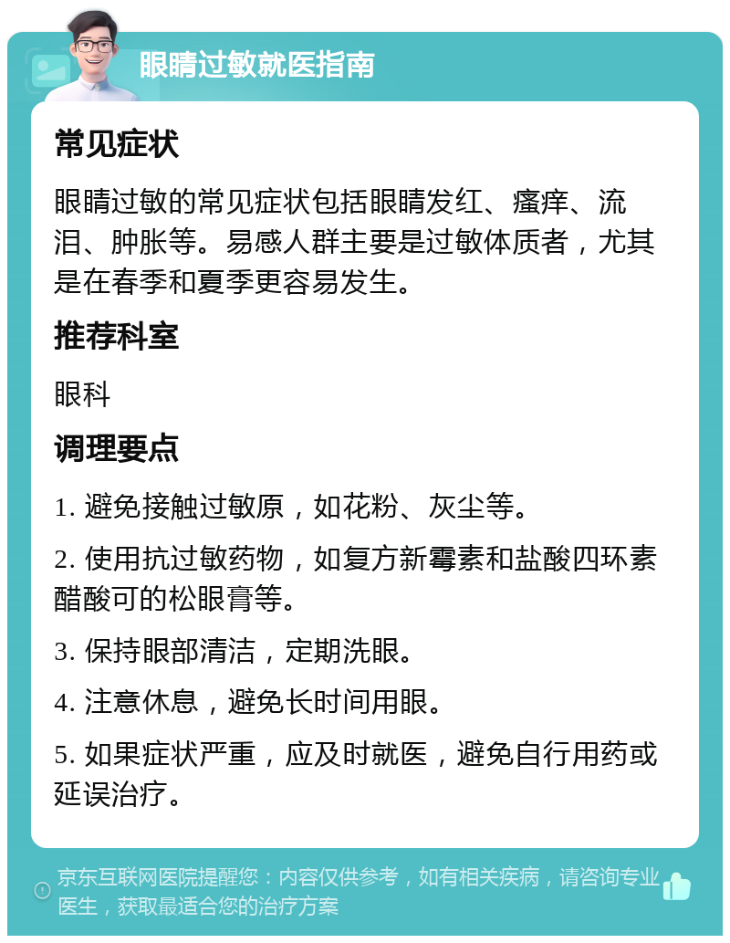 眼睛过敏就医指南 常见症状 眼睛过敏的常见症状包括眼睛发红、瘙痒、流泪、肿胀等。易感人群主要是过敏体质者，尤其是在春季和夏季更容易发生。 推荐科室 眼科 调理要点 1. 避免接触过敏原，如花粉、灰尘等。 2. 使用抗过敏药物，如复方新霉素和盐酸四环素醋酸可的松眼膏等。 3. 保持眼部清洁，定期洗眼。 4. 注意休息，避免长时间用眼。 5. 如果症状严重，应及时就医，避免自行用药或延误治疗。