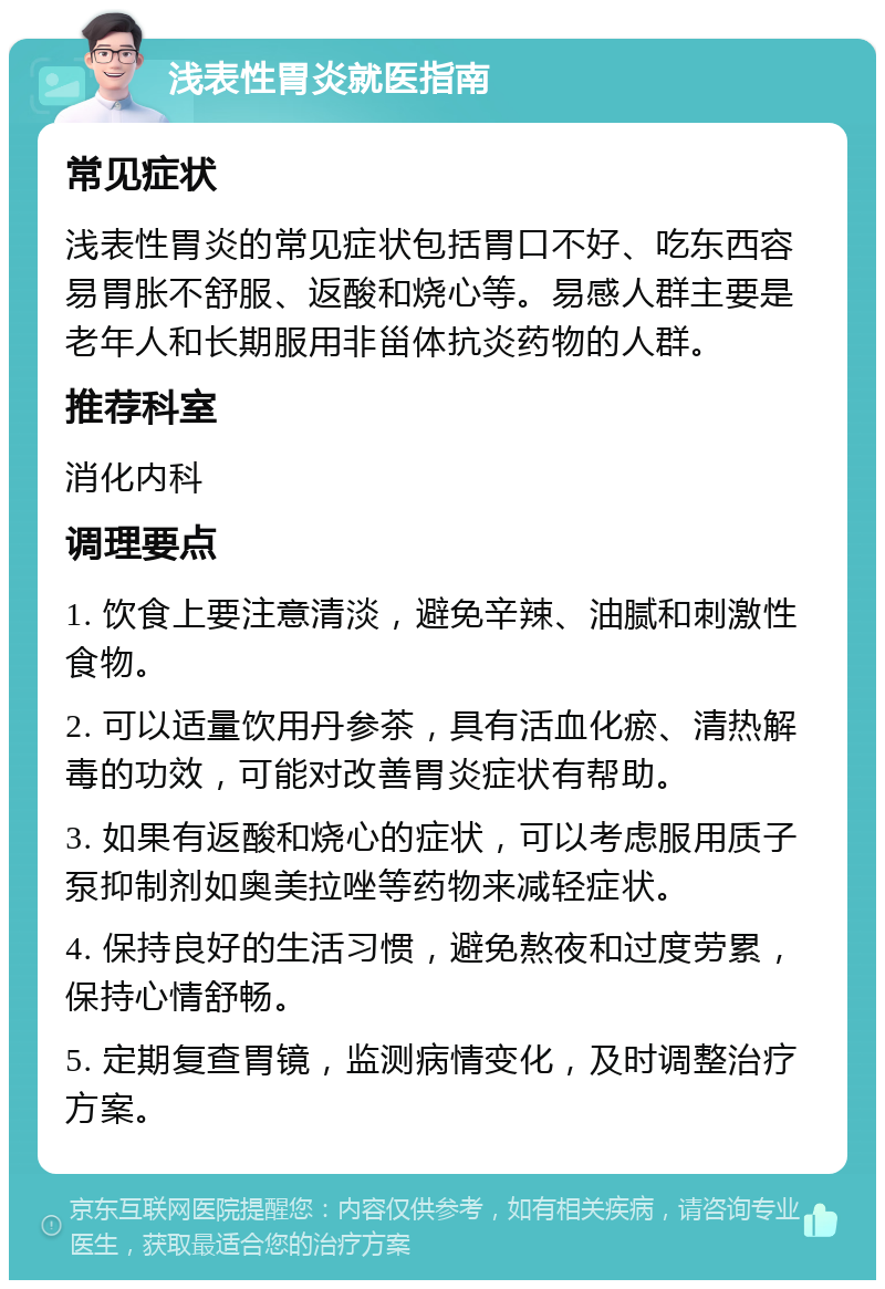 浅表性胃炎就医指南 常见症状 浅表性胃炎的常见症状包括胃口不好、吃东西容易胃胀不舒服、返酸和烧心等。易感人群主要是老年人和长期服用非甾体抗炎药物的人群。 推荐科室 消化内科 调理要点 1. 饮食上要注意清淡，避免辛辣、油腻和刺激性食物。 2. 可以适量饮用丹参茶，具有活血化瘀、清热解毒的功效，可能对改善胃炎症状有帮助。 3. 如果有返酸和烧心的症状，可以考虑服用质子泵抑制剂如奥美拉唑等药物来减轻症状。 4. 保持良好的生活习惯，避免熬夜和过度劳累，保持心情舒畅。 5. 定期复查胃镜，监测病情变化，及时调整治疗方案。