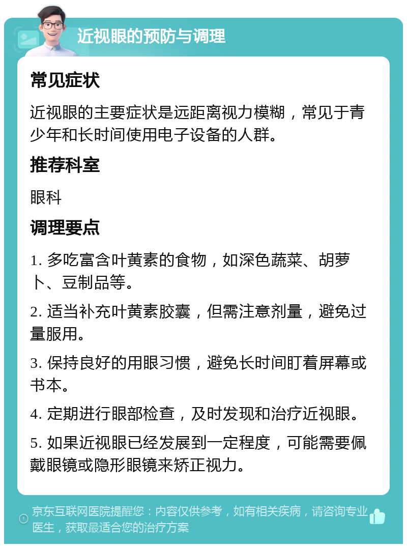 近视眼的预防与调理 常见症状 近视眼的主要症状是远距离视力模糊，常见于青少年和长时间使用电子设备的人群。 推荐科室 眼科 调理要点 1. 多吃富含叶黄素的食物，如深色蔬菜、胡萝卜、豆制品等。 2. 适当补充叶黄素胶囊，但需注意剂量，避免过量服用。 3. 保持良好的用眼习惯，避免长时间盯着屏幕或书本。 4. 定期进行眼部检查，及时发现和治疗近视眼。 5. 如果近视眼已经发展到一定程度，可能需要佩戴眼镜或隐形眼镜来矫正视力。