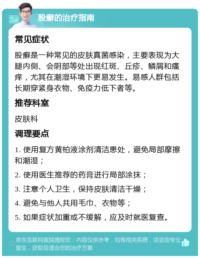 股癣的治疗指南 常见症状 股癣是一种常见的皮肤真菌感染，主要表现为大腿内侧、会阴部等处出现红斑、丘疹、鳞屑和瘙痒，尤其在潮湿环境下更易发生。易感人群包括长期穿紧身衣物、免疫力低下者等。 推荐科室 皮肤科 调理要点 1. 使用复方黄柏液涂剂清洁患处，避免局部摩擦和潮湿； 2. 使用医生推荐的药膏进行局部涂抹； 3. 注意个人卫生，保持皮肤清洁干燥； 4. 避免与他人共用毛巾、衣物等； 5. 如果症状加重或不缓解，应及时就医复查。