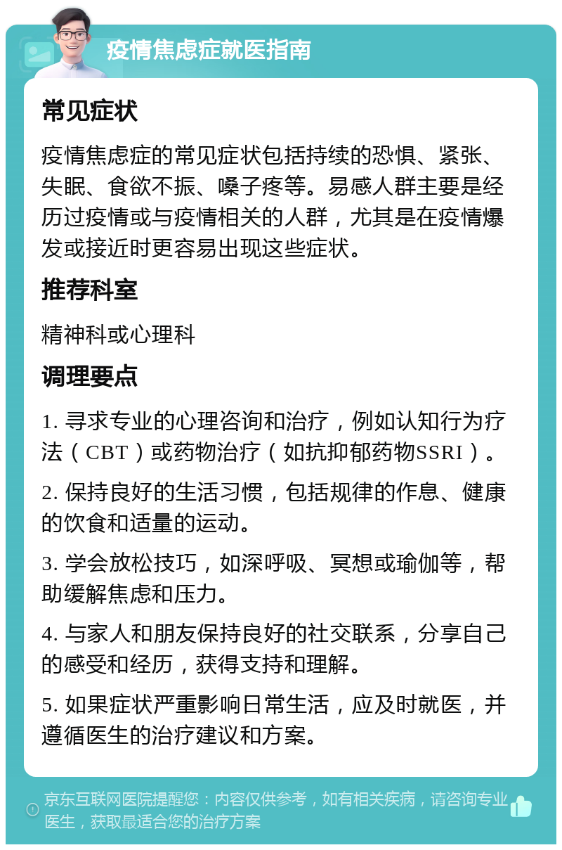 疫情焦虑症就医指南 常见症状 疫情焦虑症的常见症状包括持续的恐惧、紧张、失眠、食欲不振、嗓子疼等。易感人群主要是经历过疫情或与疫情相关的人群，尤其是在疫情爆发或接近时更容易出现这些症状。 推荐科室 精神科或心理科 调理要点 1. 寻求专业的心理咨询和治疗，例如认知行为疗法（CBT）或药物治疗（如抗抑郁药物SSRI）。 2. 保持良好的生活习惯，包括规律的作息、健康的饮食和适量的运动。 3. 学会放松技巧，如深呼吸、冥想或瑜伽等，帮助缓解焦虑和压力。 4. 与家人和朋友保持良好的社交联系，分享自己的感受和经历，获得支持和理解。 5. 如果症状严重影响日常生活，应及时就医，并遵循医生的治疗建议和方案。