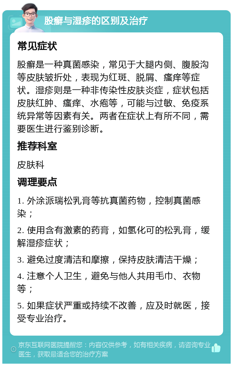 股癣与湿疹的区别及治疗 常见症状 股癣是一种真菌感染，常见于大腿内侧、腹股沟等皮肤皱折处，表现为红斑、脱屑、瘙痒等症状。湿疹则是一种非传染性皮肤炎症，症状包括皮肤红肿、瘙痒、水疱等，可能与过敏、免疫系统异常等因素有关。两者在症状上有所不同，需要医生进行鉴别诊断。 推荐科室 皮肤科 调理要点 1. 外涂派瑞松乳膏等抗真菌药物，控制真菌感染； 2. 使用含有激素的药膏，如氢化可的松乳膏，缓解湿疹症状； 3. 避免过度清洁和摩擦，保持皮肤清洁干燥； 4. 注意个人卫生，避免与他人共用毛巾、衣物等； 5. 如果症状严重或持续不改善，应及时就医，接受专业治疗。