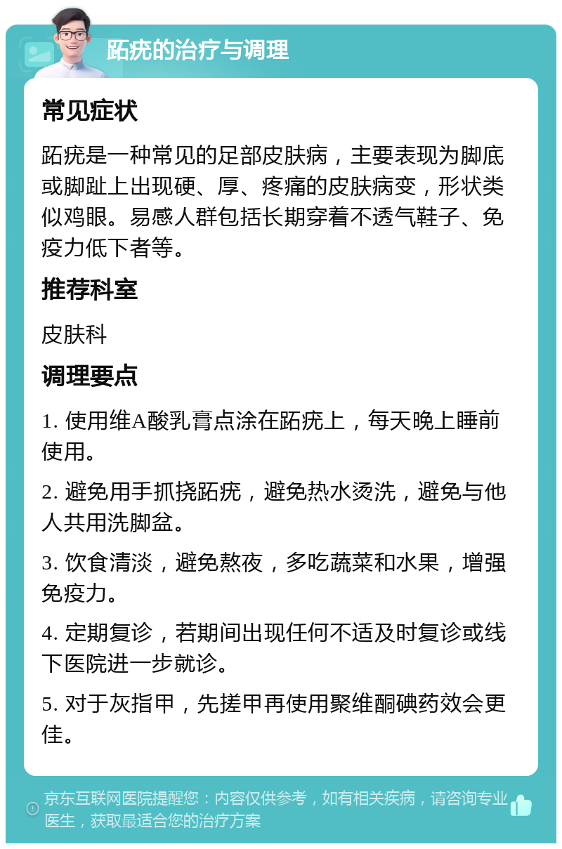 跖疣的治疗与调理 常见症状 跖疣是一种常见的足部皮肤病，主要表现为脚底或脚趾上出现硬、厚、疼痛的皮肤病变，形状类似鸡眼。易感人群包括长期穿着不透气鞋子、免疫力低下者等。 推荐科室 皮肤科 调理要点 1. 使用维A酸乳膏点涂在跖疣上，每天晚上睡前使用。 2. 避免用手抓挠跖疣，避免热水烫洗，避免与他人共用洗脚盆。 3. 饮食清淡，避免熬夜，多吃蔬菜和水果，增强免疫力。 4. 定期复诊，若期间出现任何不适及时复诊或线下医院进一步就诊。 5. 对于灰指甲，先搓甲再使用聚维酮碘药效会更佳。