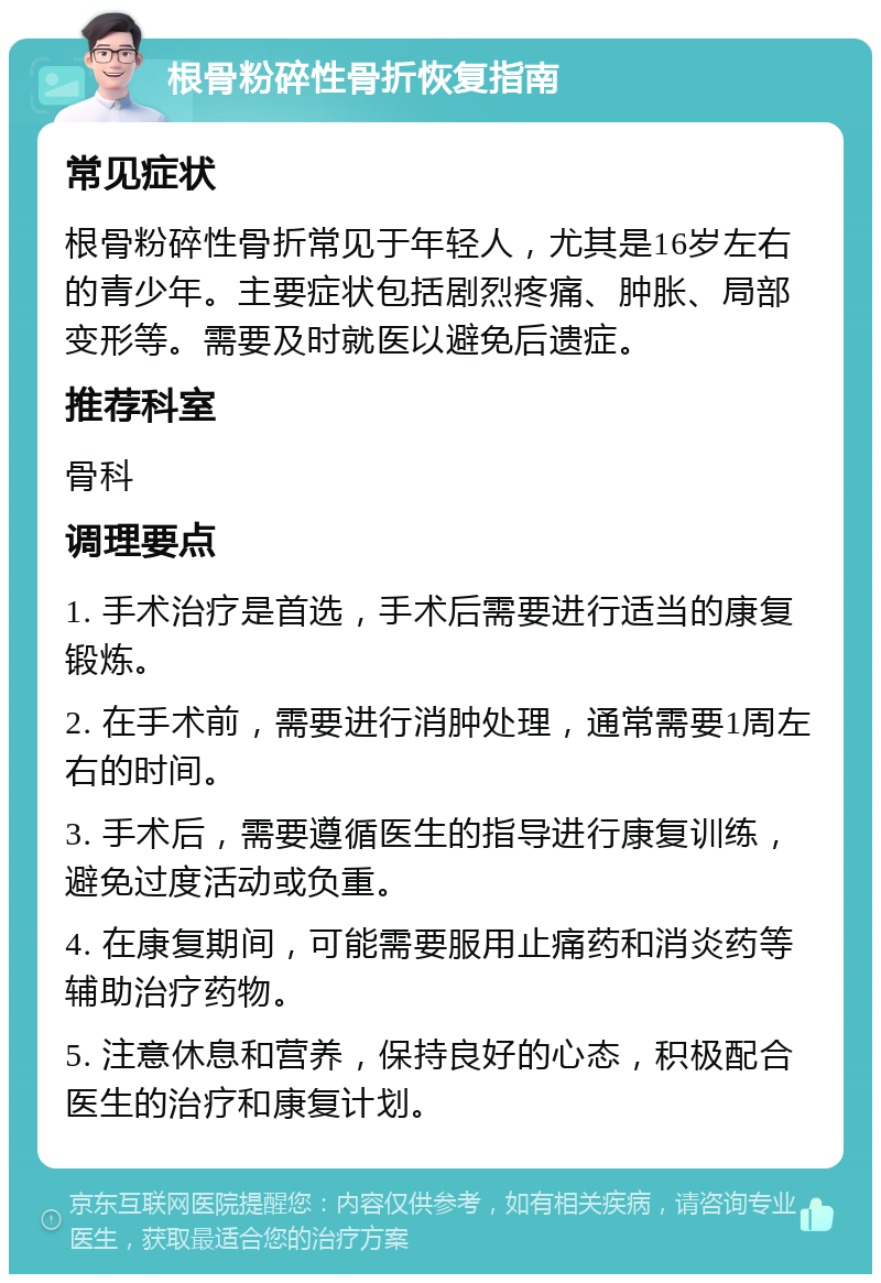 根骨粉碎性骨折恢复指南 常见症状 根骨粉碎性骨折常见于年轻人，尤其是16岁左右的青少年。主要症状包括剧烈疼痛、肿胀、局部变形等。需要及时就医以避免后遗症。 推荐科室 骨科 调理要点 1. 手术治疗是首选，手术后需要进行适当的康复锻炼。 2. 在手术前，需要进行消肿处理，通常需要1周左右的时间。 3. 手术后，需要遵循医生的指导进行康复训练，避免过度活动或负重。 4. 在康复期间，可能需要服用止痛药和消炎药等辅助治疗药物。 5. 注意休息和营养，保持良好的心态，积极配合医生的治疗和康复计划。