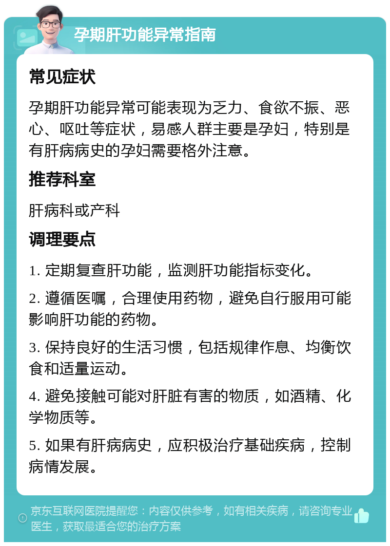 孕期肝功能异常指南 常见症状 孕期肝功能异常可能表现为乏力、食欲不振、恶心、呕吐等症状，易感人群主要是孕妇，特别是有肝病病史的孕妇需要格外注意。 推荐科室 肝病科或产科 调理要点 1. 定期复查肝功能，监测肝功能指标变化。 2. 遵循医嘱，合理使用药物，避免自行服用可能影响肝功能的药物。 3. 保持良好的生活习惯，包括规律作息、均衡饮食和适量运动。 4. 避免接触可能对肝脏有害的物质，如酒精、化学物质等。 5. 如果有肝病病史，应积极治疗基础疾病，控制病情发展。