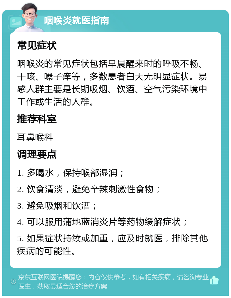 咽喉炎就医指南 常见症状 咽喉炎的常见症状包括早晨醒来时的呼吸不畅、干咳、嗓子痒等，多数患者白天无明显症状。易感人群主要是长期吸烟、饮酒、空气污染环境中工作或生活的人群。 推荐科室 耳鼻喉科 调理要点 1. 多喝水，保持喉部湿润； 2. 饮食清淡，避免辛辣刺激性食物； 3. 避免吸烟和饮酒； 4. 可以服用蒲地蓝消炎片等药物缓解症状； 5. 如果症状持续或加重，应及时就医，排除其他疾病的可能性。