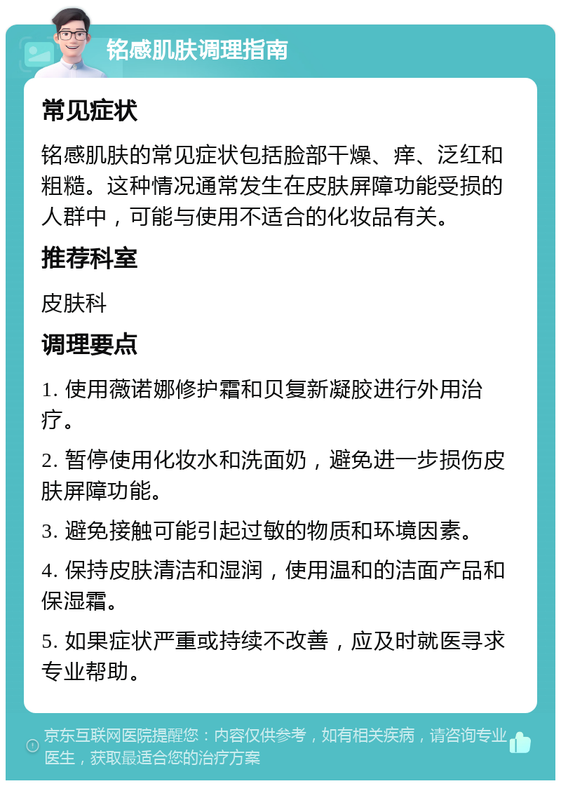 铭感肌肤调理指南 常见症状 铭感肌肤的常见症状包括脸部干燥、痒、泛红和粗糙。这种情况通常发生在皮肤屏障功能受损的人群中，可能与使用不适合的化妆品有关。 推荐科室 皮肤科 调理要点 1. 使用薇诺娜修护霜和贝复新凝胶进行外用治疗。 2. 暂停使用化妆水和洗面奶，避免进一步损伤皮肤屏障功能。 3. 避免接触可能引起过敏的物质和环境因素。 4. 保持皮肤清洁和湿润，使用温和的洁面产品和保湿霜。 5. 如果症状严重或持续不改善，应及时就医寻求专业帮助。