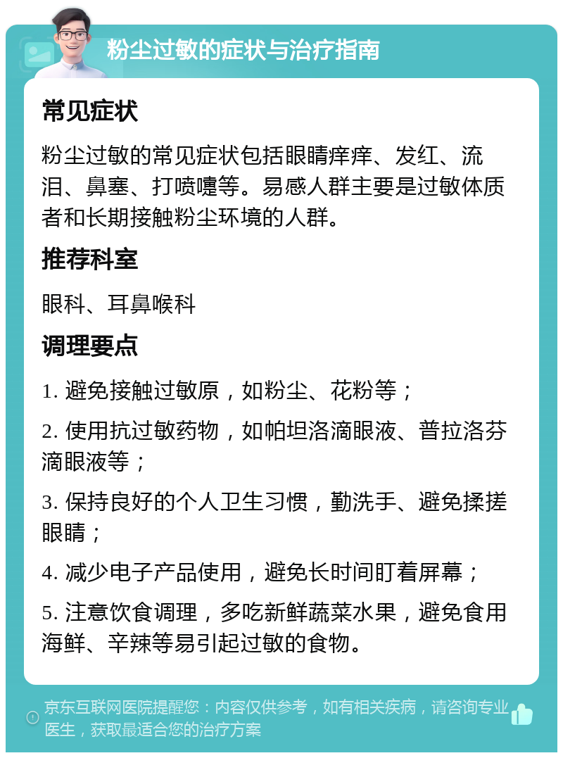 粉尘过敏的症状与治疗指南 常见症状 粉尘过敏的常见症状包括眼睛痒痒、发红、流泪、鼻塞、打喷嚏等。易感人群主要是过敏体质者和长期接触粉尘环境的人群。 推荐科室 眼科、耳鼻喉科 调理要点 1. 避免接触过敏原，如粉尘、花粉等； 2. 使用抗过敏药物，如帕坦洛滴眼液、普拉洛芬滴眼液等； 3. 保持良好的个人卫生习惯，勤洗手、避免揉搓眼睛； 4. 减少电子产品使用，避免长时间盯着屏幕； 5. 注意饮食调理，多吃新鲜蔬菜水果，避免食用海鲜、辛辣等易引起过敏的食物。