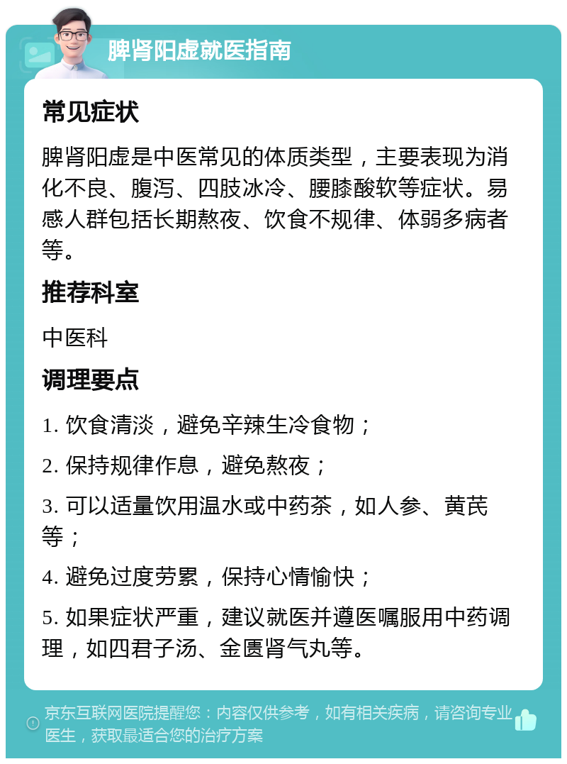 脾肾阳虚就医指南 常见症状 脾肾阳虚是中医常见的体质类型，主要表现为消化不良、腹泻、四肢冰冷、腰膝酸软等症状。易感人群包括长期熬夜、饮食不规律、体弱多病者等。 推荐科室 中医科 调理要点 1. 饮食清淡，避免辛辣生冷食物； 2. 保持规律作息，避免熬夜； 3. 可以适量饮用温水或中药茶，如人参、黄芪等； 4. 避免过度劳累，保持心情愉快； 5. 如果症状严重，建议就医并遵医嘱服用中药调理，如四君子汤、金匮肾气丸等。