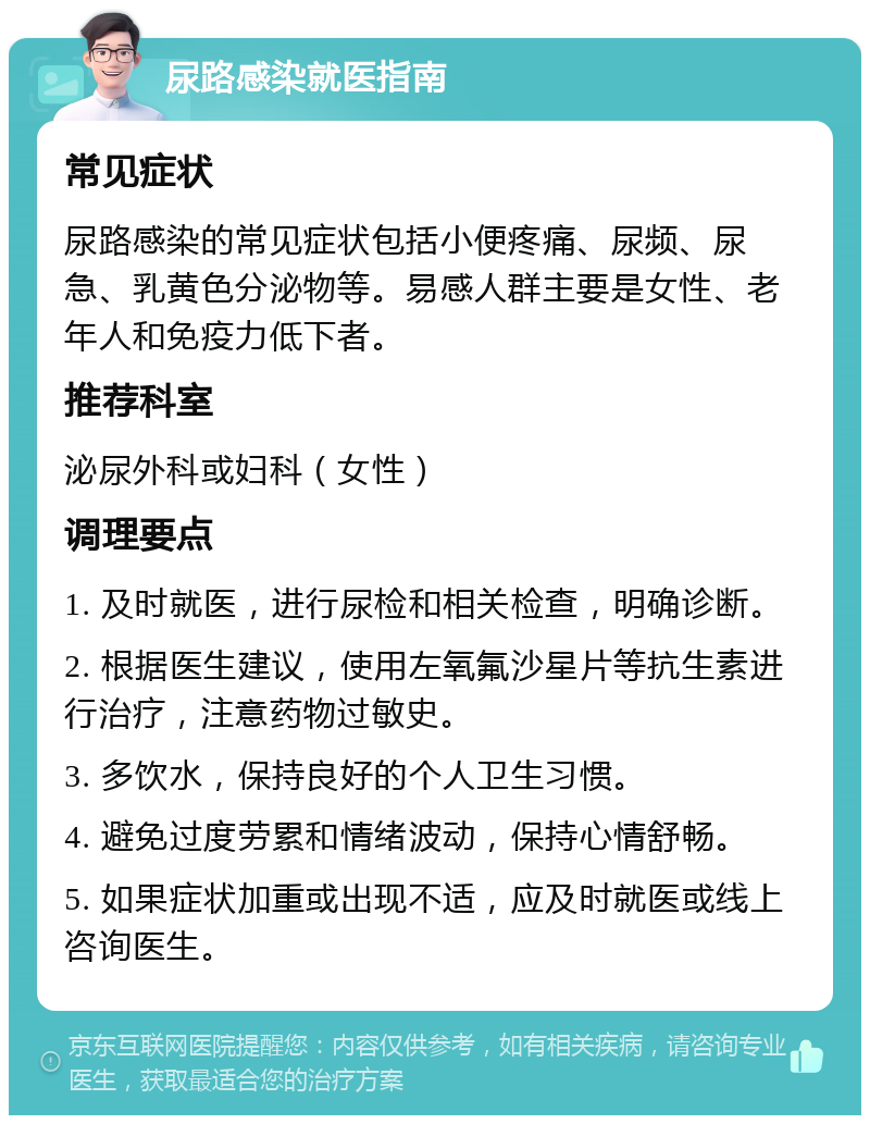 尿路感染就医指南 常见症状 尿路感染的常见症状包括小便疼痛、尿频、尿急、乳黄色分泌物等。易感人群主要是女性、老年人和免疫力低下者。 推荐科室 泌尿外科或妇科（女性） 调理要点 1. 及时就医，进行尿检和相关检查，明确诊断。 2. 根据医生建议，使用左氧氟沙星片等抗生素进行治疗，注意药物过敏史。 3. 多饮水，保持良好的个人卫生习惯。 4. 避免过度劳累和情绪波动，保持心情舒畅。 5. 如果症状加重或出现不适，应及时就医或线上咨询医生。