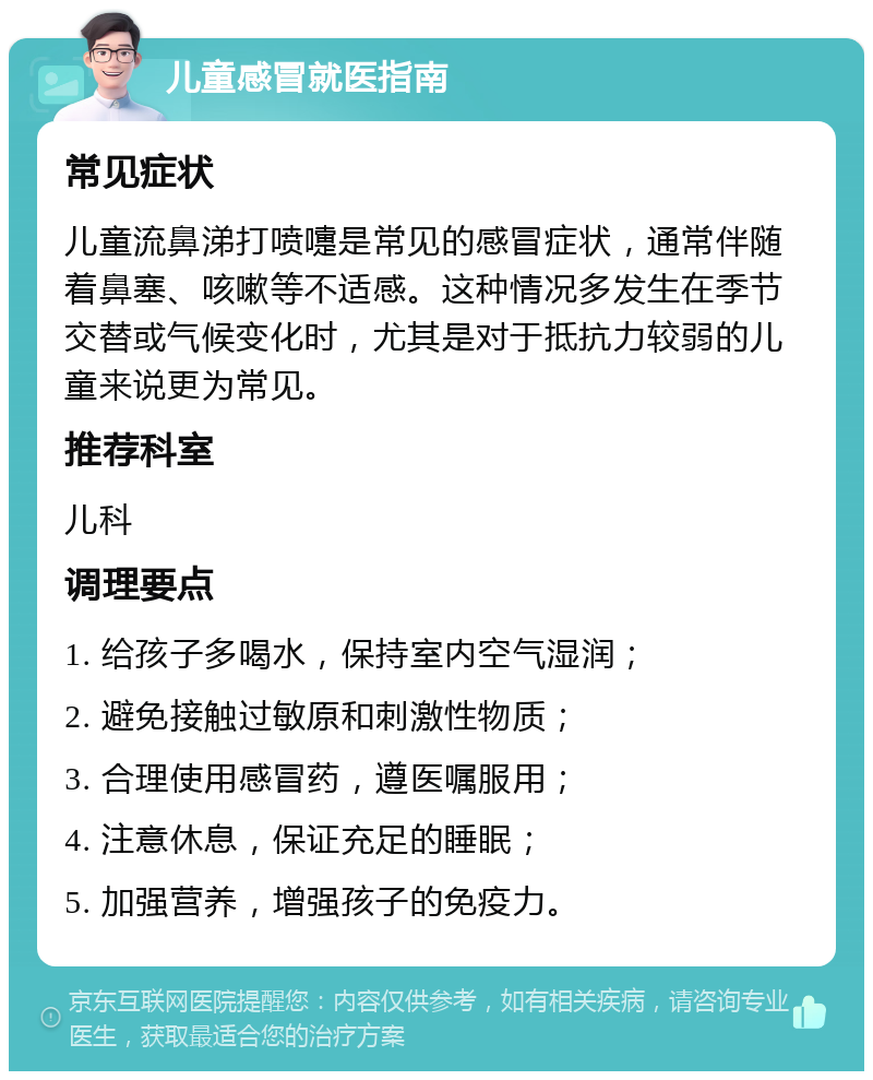 儿童感冒就医指南 常见症状 儿童流鼻涕打喷嚏是常见的感冒症状，通常伴随着鼻塞、咳嗽等不适感。这种情况多发生在季节交替或气候变化时，尤其是对于抵抗力较弱的儿童来说更为常见。 推荐科室 儿科 调理要点 1. 给孩子多喝水，保持室内空气湿润； 2. 避免接触过敏原和刺激性物质； 3. 合理使用感冒药，遵医嘱服用； 4. 注意休息，保证充足的睡眠； 5. 加强营养，增强孩子的免疫力。