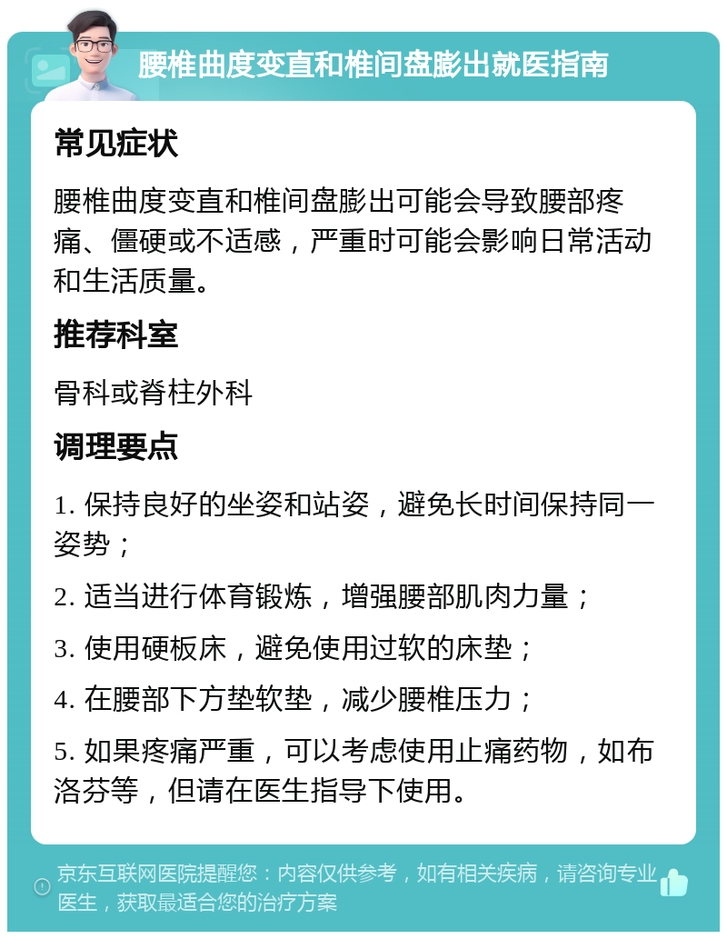 腰椎曲度变直和椎间盘膨出就医指南 常见症状 腰椎曲度变直和椎间盘膨出可能会导致腰部疼痛、僵硬或不适感，严重时可能会影响日常活动和生活质量。 推荐科室 骨科或脊柱外科 调理要点 1. 保持良好的坐姿和站姿，避免长时间保持同一姿势； 2. 适当进行体育锻炼，增强腰部肌肉力量； 3. 使用硬板床，避免使用过软的床垫； 4. 在腰部下方垫软垫，减少腰椎压力； 5. 如果疼痛严重，可以考虑使用止痛药物，如布洛芬等，但请在医生指导下使用。