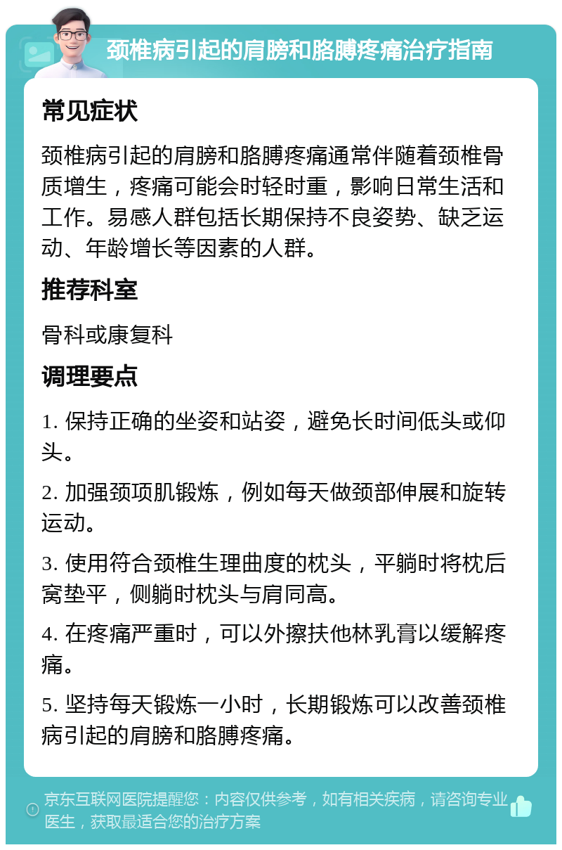 颈椎病引起的肩膀和胳膊疼痛治疗指南 常见症状 颈椎病引起的肩膀和胳膊疼痛通常伴随着颈椎骨质增生，疼痛可能会时轻时重，影响日常生活和工作。易感人群包括长期保持不良姿势、缺乏运动、年龄增长等因素的人群。 推荐科室 骨科或康复科 调理要点 1. 保持正确的坐姿和站姿，避免长时间低头或仰头。 2. 加强颈项肌锻炼，例如每天做颈部伸展和旋转运动。 3. 使用符合颈椎生理曲度的枕头，平躺时将枕后窝垫平，侧躺时枕头与肩同高。 4. 在疼痛严重时，可以外擦扶他林乳膏以缓解疼痛。 5. 坚持每天锻炼一小时，长期锻炼可以改善颈椎病引起的肩膀和胳膊疼痛。