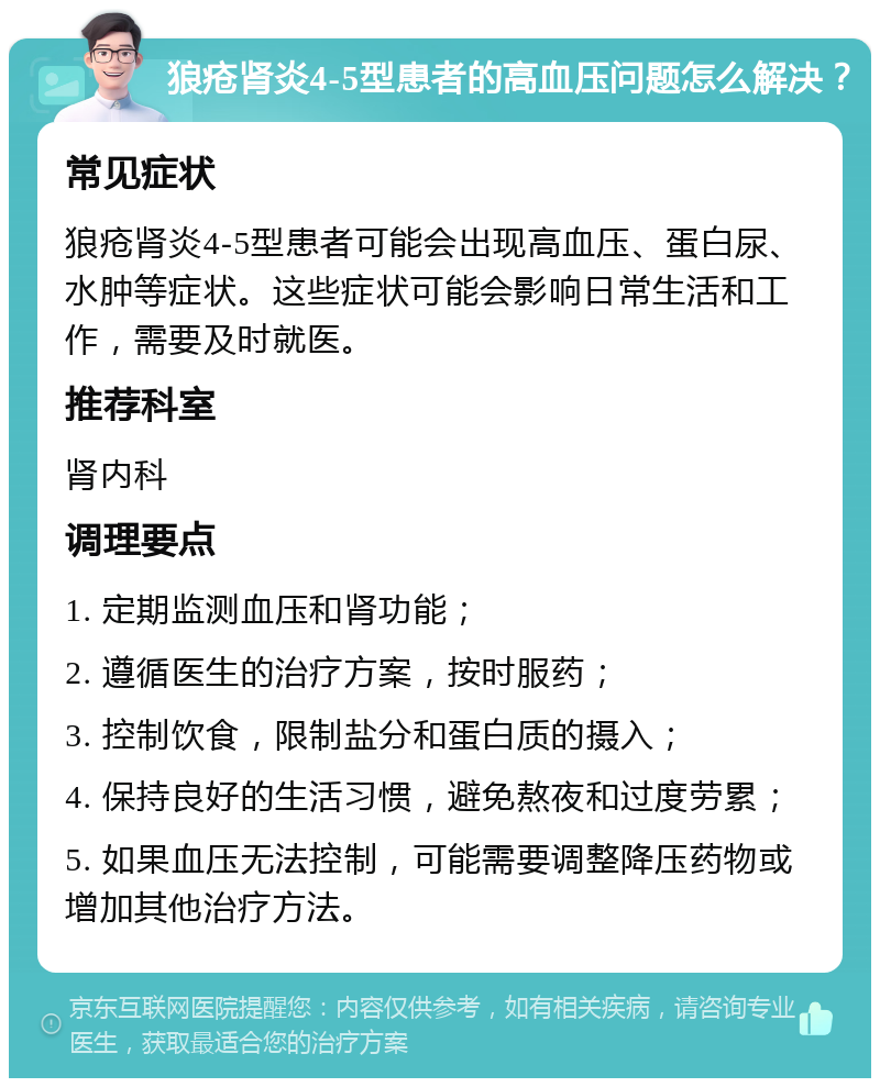 狼疮肾炎4-5型患者的高血压问题怎么解决？ 常见症状 狼疮肾炎4-5型患者可能会出现高血压、蛋白尿、水肿等症状。这些症状可能会影响日常生活和工作，需要及时就医。 推荐科室 肾内科 调理要点 1. 定期监测血压和肾功能； 2. 遵循医生的治疗方案，按时服药； 3. 控制饮食，限制盐分和蛋白质的摄入； 4. 保持良好的生活习惯，避免熬夜和过度劳累； 5. 如果血压无法控制，可能需要调整降压药物或增加其他治疗方法。