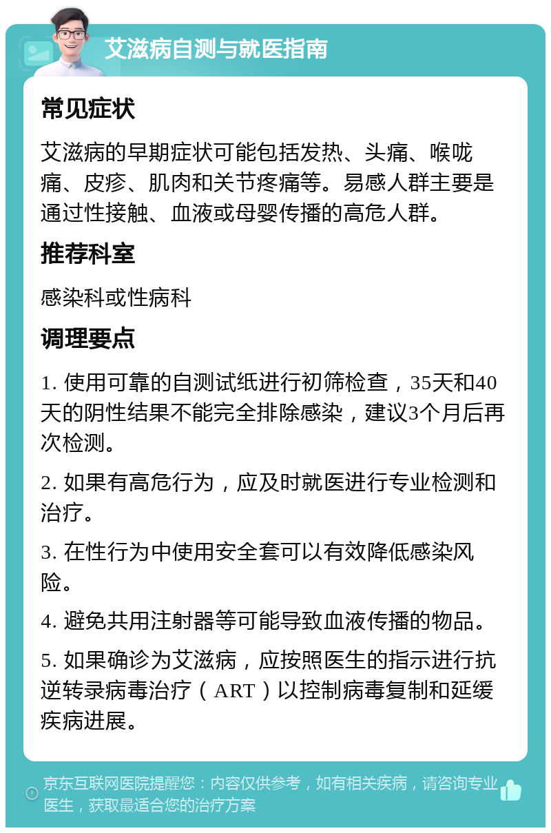 艾滋病自测与就医指南 常见症状 艾滋病的早期症状可能包括发热、头痛、喉咙痛、皮疹、肌肉和关节疼痛等。易感人群主要是通过性接触、血液或母婴传播的高危人群。 推荐科室 感染科或性病科 调理要点 1. 使用可靠的自测试纸进行初筛检查，35天和40天的阴性结果不能完全排除感染，建议3个月后再次检测。 2. 如果有高危行为，应及时就医进行专业检测和治疗。 3. 在性行为中使用安全套可以有效降低感染风险。 4. 避免共用注射器等可能导致血液传播的物品。 5. 如果确诊为艾滋病，应按照医生的指示进行抗逆转录病毒治疗（ART）以控制病毒复制和延缓疾病进展。