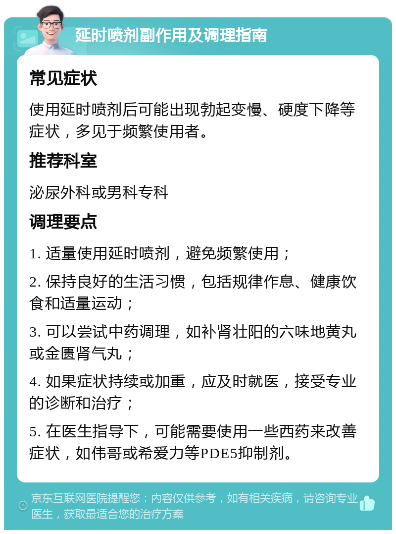 延时喷剂副作用及调理指南 常见症状 使用延时喷剂后可能出现勃起变慢、硬度下降等症状，多见于频繁使用者。 推荐科室 泌尿外科或男科专科 调理要点 1. 适量使用延时喷剂，避免频繁使用； 2. 保持良好的生活习惯，包括规律作息、健康饮食和适量运动； 3. 可以尝试中药调理，如补肾壮阳的六味地黄丸或金匮肾气丸； 4. 如果症状持续或加重，应及时就医，接受专业的诊断和治疗； 5. 在医生指导下，可能需要使用一些西药来改善症状，如伟哥或希爱力等PDE5抑制剂。