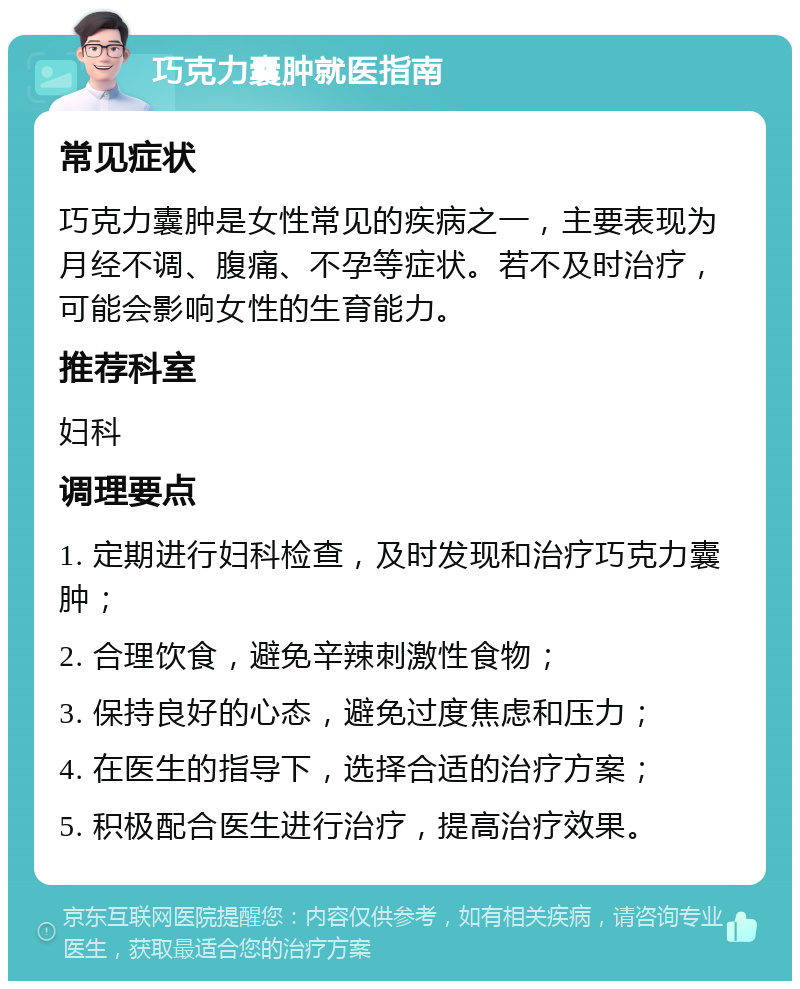 巧克力囊肿就医指南 常见症状 巧克力囊肿是女性常见的疾病之一，主要表现为月经不调、腹痛、不孕等症状。若不及时治疗，可能会影响女性的生育能力。 推荐科室 妇科 调理要点 1. 定期进行妇科检查，及时发现和治疗巧克力囊肿； 2. 合理饮食，避免辛辣刺激性食物； 3. 保持良好的心态，避免过度焦虑和压力； 4. 在医生的指导下，选择合适的治疗方案； 5. 积极配合医生进行治疗，提高治疗效果。