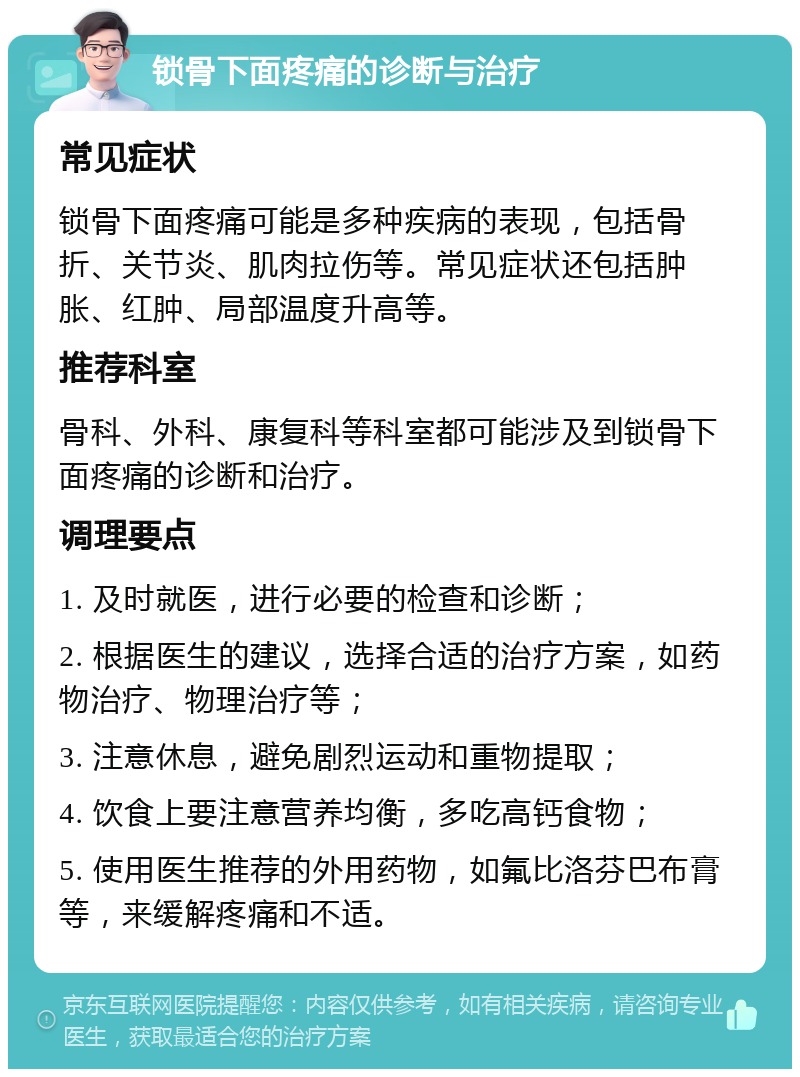 锁骨下面疼痛的诊断与治疗 常见症状 锁骨下面疼痛可能是多种疾病的表现，包括骨折、关节炎、肌肉拉伤等。常见症状还包括肿胀、红肿、局部温度升高等。 推荐科室 骨科、外科、康复科等科室都可能涉及到锁骨下面疼痛的诊断和治疗。 调理要点 1. 及时就医，进行必要的检查和诊断； 2. 根据医生的建议，选择合适的治疗方案，如药物治疗、物理治疗等； 3. 注意休息，避免剧烈运动和重物提取； 4. 饮食上要注意营养均衡，多吃高钙食物； 5. 使用医生推荐的外用药物，如氟比洛芬巴布膏等，来缓解疼痛和不适。