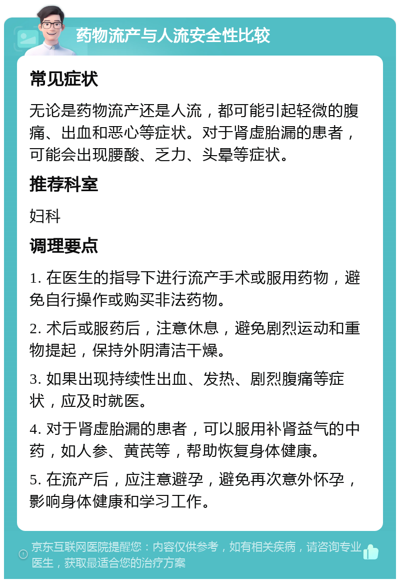 药物流产与人流安全性比较 常见症状 无论是药物流产还是人流，都可能引起轻微的腹痛、出血和恶心等症状。对于肾虚胎漏的患者，可能会出现腰酸、乏力、头晕等症状。 推荐科室 妇科 调理要点 1. 在医生的指导下进行流产手术或服用药物，避免自行操作或购买非法药物。 2. 术后或服药后，注意休息，避免剧烈运动和重物提起，保持外阴清洁干燥。 3. 如果出现持续性出血、发热、剧烈腹痛等症状，应及时就医。 4. 对于肾虚胎漏的患者，可以服用补肾益气的中药，如人参、黄芪等，帮助恢复身体健康。 5. 在流产后，应注意避孕，避免再次意外怀孕，影响身体健康和学习工作。