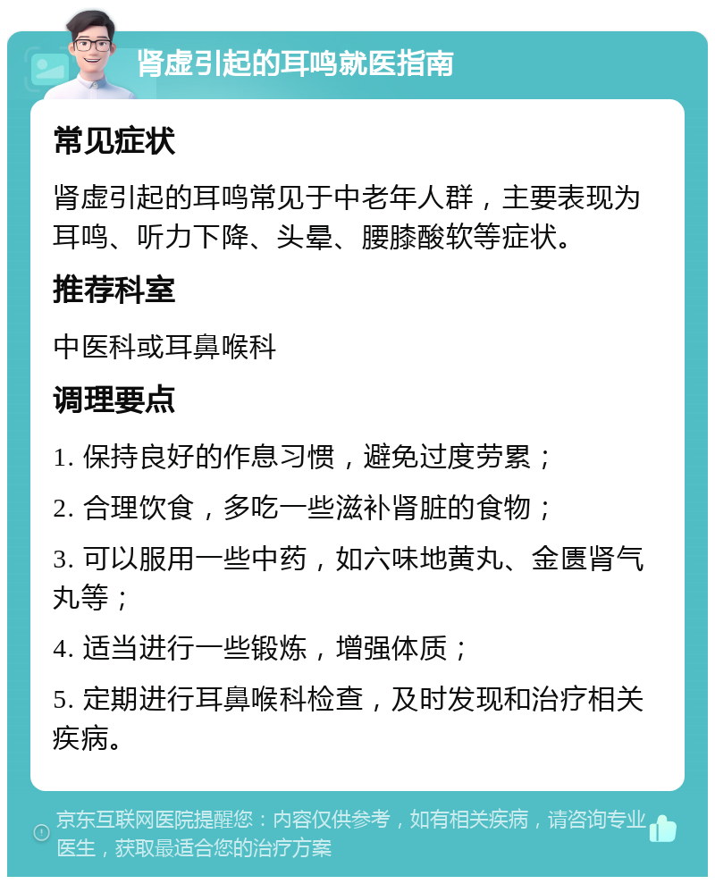 肾虚引起的耳鸣就医指南 常见症状 肾虚引起的耳鸣常见于中老年人群，主要表现为耳鸣、听力下降、头晕、腰膝酸软等症状。 推荐科室 中医科或耳鼻喉科 调理要点 1. 保持良好的作息习惯，避免过度劳累； 2. 合理饮食，多吃一些滋补肾脏的食物； 3. 可以服用一些中药，如六味地黄丸、金匮肾气丸等； 4. 适当进行一些锻炼，增强体质； 5. 定期进行耳鼻喉科检查，及时发现和治疗相关疾病。