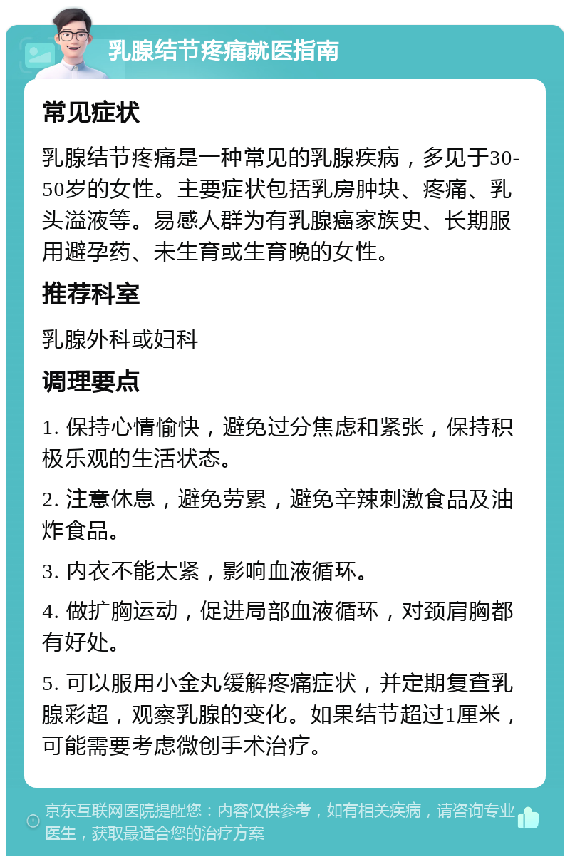 乳腺结节疼痛就医指南 常见症状 乳腺结节疼痛是一种常见的乳腺疾病，多见于30-50岁的女性。主要症状包括乳房肿块、疼痛、乳头溢液等。易感人群为有乳腺癌家族史、长期服用避孕药、未生育或生育晚的女性。 推荐科室 乳腺外科或妇科 调理要点 1. 保持心情愉快，避免过分焦虑和紧张，保持积极乐观的生活状态。 2. 注意休息，避免劳累，避免辛辣刺激食品及油炸食品。 3. 内衣不能太紧，影响血液循环。 4. 做扩胸运动，促进局部血液循环，对颈肩胸都有好处。 5. 可以服用小金丸缓解疼痛症状，并定期复查乳腺彩超，观察乳腺的变化。如果结节超过1厘米，可能需要考虑微创手术治疗。