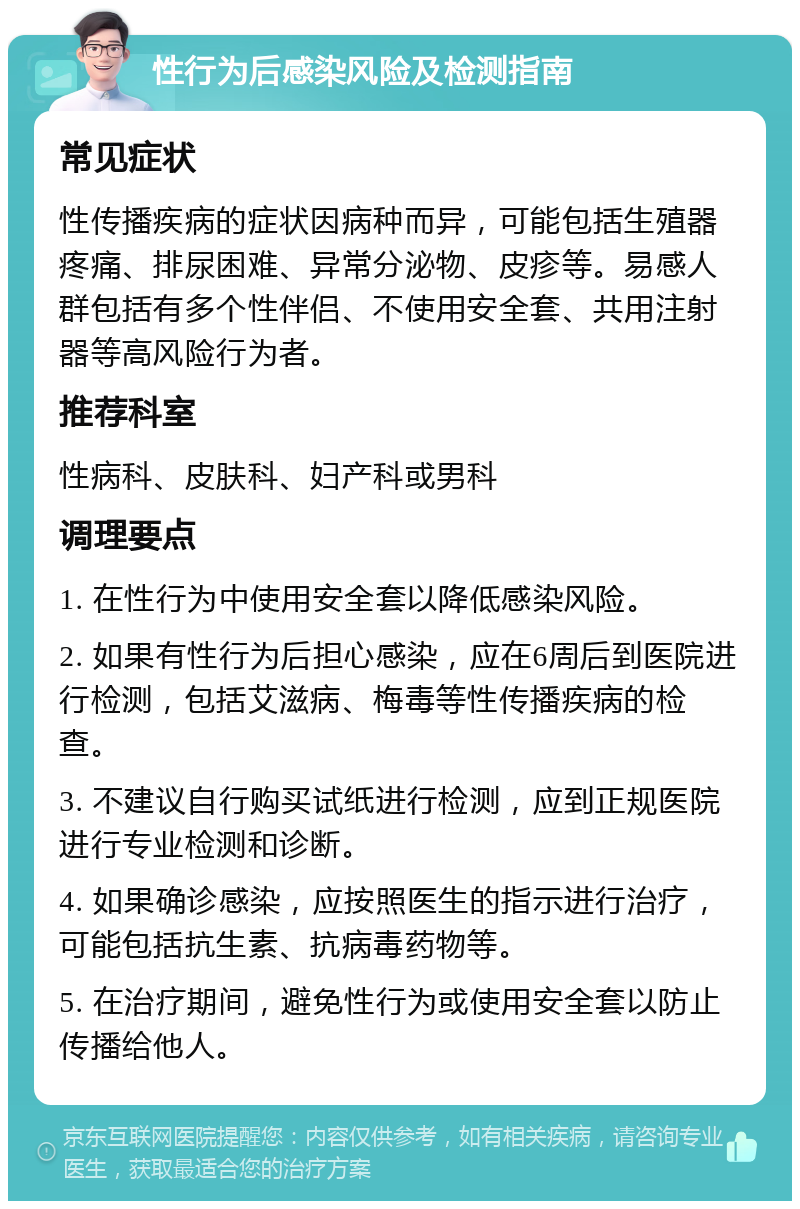 性行为后感染风险及检测指南 常见症状 性传播疾病的症状因病种而异，可能包括生殖器疼痛、排尿困难、异常分泌物、皮疹等。易感人群包括有多个性伴侣、不使用安全套、共用注射器等高风险行为者。 推荐科室 性病科、皮肤科、妇产科或男科 调理要点 1. 在性行为中使用安全套以降低感染风险。 2. 如果有性行为后担心感染，应在6周后到医院进行检测，包括艾滋病、梅毒等性传播疾病的检查。 3. 不建议自行购买试纸进行检测，应到正规医院进行专业检测和诊断。 4. 如果确诊感染，应按照医生的指示进行治疗，可能包括抗生素、抗病毒药物等。 5. 在治疗期间，避免性行为或使用安全套以防止传播给他人。