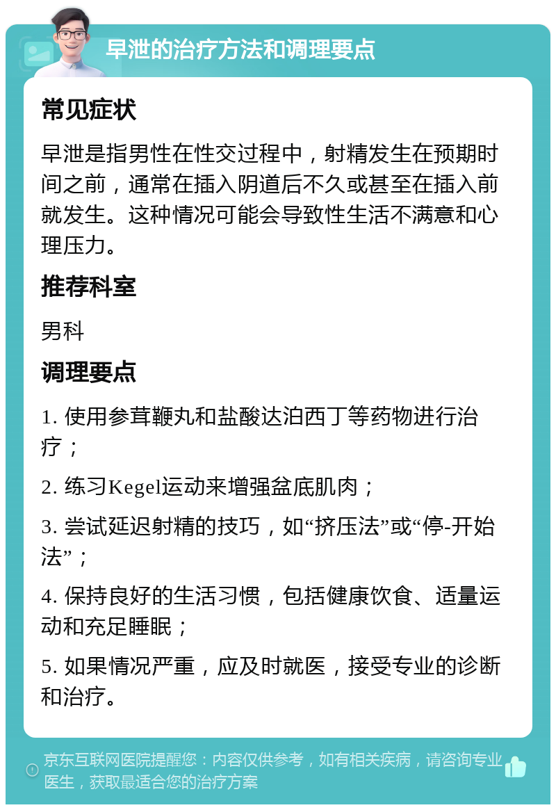 早泄的治疗方法和调理要点 常见症状 早泄是指男性在性交过程中，射精发生在预期时间之前，通常在插入阴道后不久或甚至在插入前就发生。这种情况可能会导致性生活不满意和心理压力。 推荐科室 男科 调理要点 1. 使用参茸鞭丸和盐酸达泊西丁等药物进行治疗； 2. 练习Kegel运动来增强盆底肌肉； 3. 尝试延迟射精的技巧，如“挤压法”或“停-开始法”； 4. 保持良好的生活习惯，包括健康饮食、适量运动和充足睡眠； 5. 如果情况严重，应及时就医，接受专业的诊断和治疗。