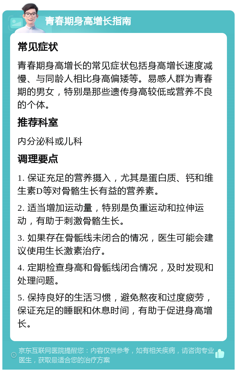 青春期身高增长指南 常见症状 青春期身高增长的常见症状包括身高增长速度减慢、与同龄人相比身高偏矮等。易感人群为青春期的男女，特别是那些遗传身高较低或营养不良的个体。 推荐科室 内分泌科或儿科 调理要点 1. 保证充足的营养摄入，尤其是蛋白质、钙和维生素D等对骨骼生长有益的营养素。 2. 适当增加运动量，特别是负重运动和拉伸运动，有助于刺激骨骼生长。 3. 如果存在骨骺线未闭合的情况，医生可能会建议使用生长激素治疗。 4. 定期检查身高和骨骺线闭合情况，及时发现和处理问题。 5. 保持良好的生活习惯，避免熬夜和过度疲劳，保证充足的睡眠和休息时间，有助于促进身高增长。