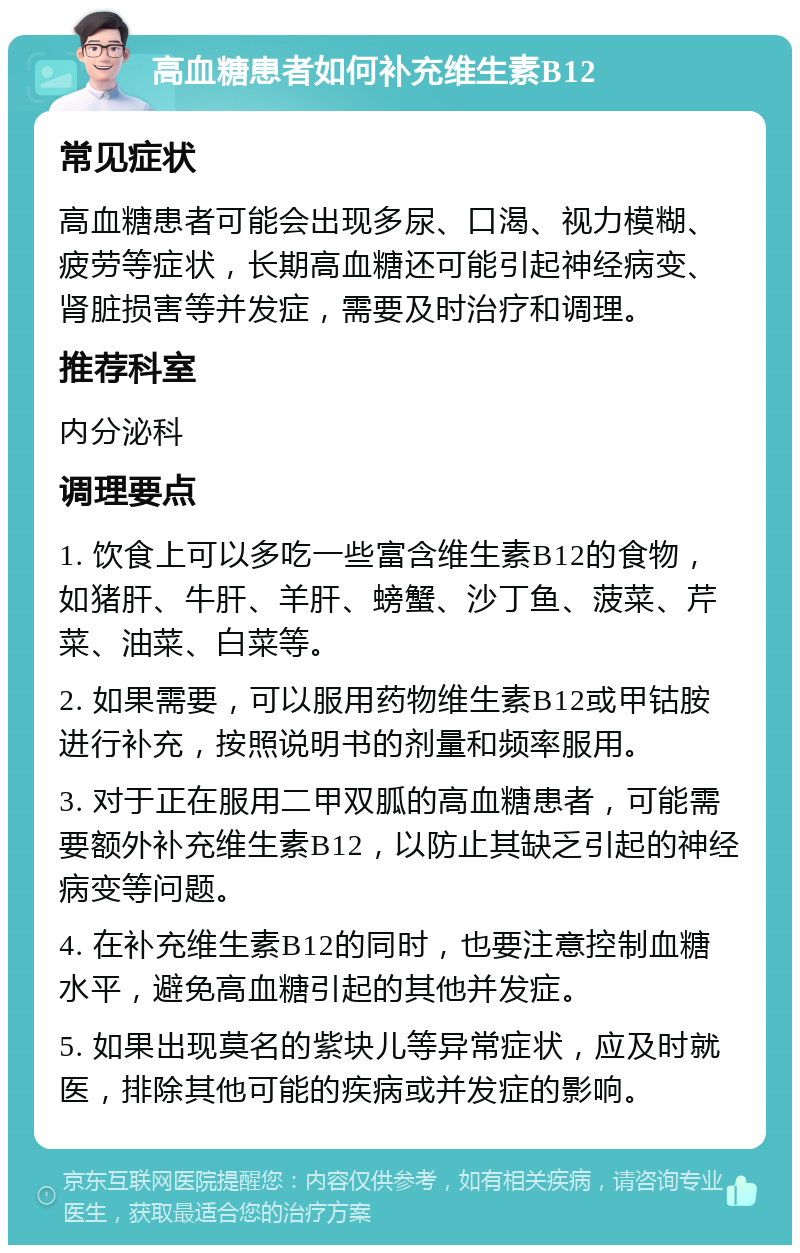 高血糖患者如何补充维生素B12 常见症状 高血糖患者可能会出现多尿、口渴、视力模糊、疲劳等症状，长期高血糖还可能引起神经病变、肾脏损害等并发症，需要及时治疗和调理。 推荐科室 内分泌科 调理要点 1. 饮食上可以多吃一些富含维生素B12的食物，如猪肝、牛肝、羊肝、螃蟹、沙丁鱼、菠菜、芹菜、油菜、白菜等。 2. 如果需要，可以服用药物维生素B12或甲钴胺进行补充，按照说明书的剂量和频率服用。 3. 对于正在服用二甲双胍的高血糖患者，可能需要额外补充维生素B12，以防止其缺乏引起的神经病变等问题。 4. 在补充维生素B12的同时，也要注意控制血糖水平，避免高血糖引起的其他并发症。 5. 如果出现莫名的紫块儿等异常症状，应及时就医，排除其他可能的疾病或并发症的影响。