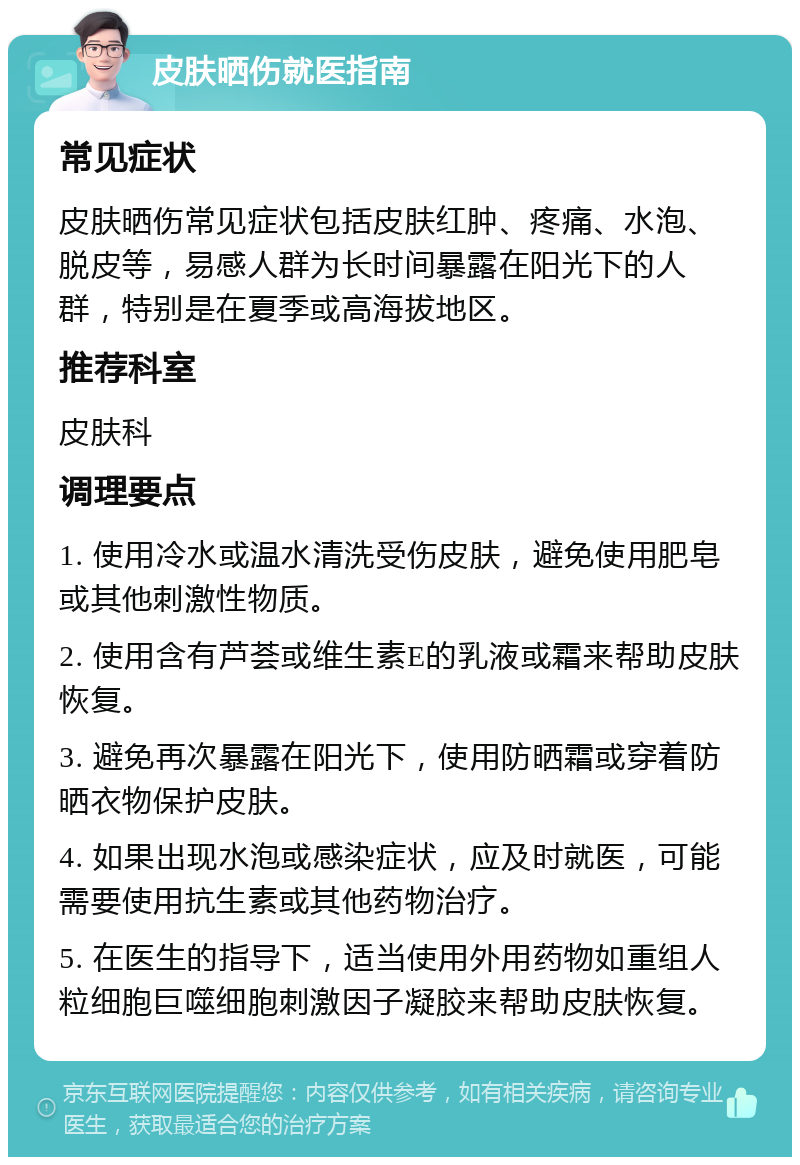 皮肤晒伤就医指南 常见症状 皮肤晒伤常见症状包括皮肤红肿、疼痛、水泡、脱皮等，易感人群为长时间暴露在阳光下的人群，特别是在夏季或高海拔地区。 推荐科室 皮肤科 调理要点 1. 使用冷水或温水清洗受伤皮肤，避免使用肥皂或其他刺激性物质。 2. 使用含有芦荟或维生素E的乳液或霜来帮助皮肤恢复。 3. 避免再次暴露在阳光下，使用防晒霜或穿着防晒衣物保护皮肤。 4. 如果出现水泡或感染症状，应及时就医，可能需要使用抗生素或其他药物治疗。 5. 在医生的指导下，适当使用外用药物如重组人粒细胞巨噬细胞刺激因子凝胶来帮助皮肤恢复。