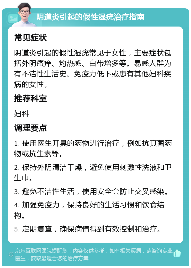 阴道炎引起的假性湿疣治疗指南 常见症状 阴道炎引起的假性湿疣常见于女性，主要症状包括外阴瘙痒、灼热感、白带增多等。易感人群为有不洁性生活史、免疫力低下或患有其他妇科疾病的女性。 推荐科室 妇科 调理要点 1. 使用医生开具的药物进行治疗，例如抗真菌药物或抗生素等。 2. 保持外阴清洁干燥，避免使用刺激性洗液和卫生巾。 3. 避免不洁性生活，使用安全套防止交叉感染。 4. 加强免疫力，保持良好的生活习惯和饮食结构。 5. 定期复查，确保病情得到有效控制和治疗。