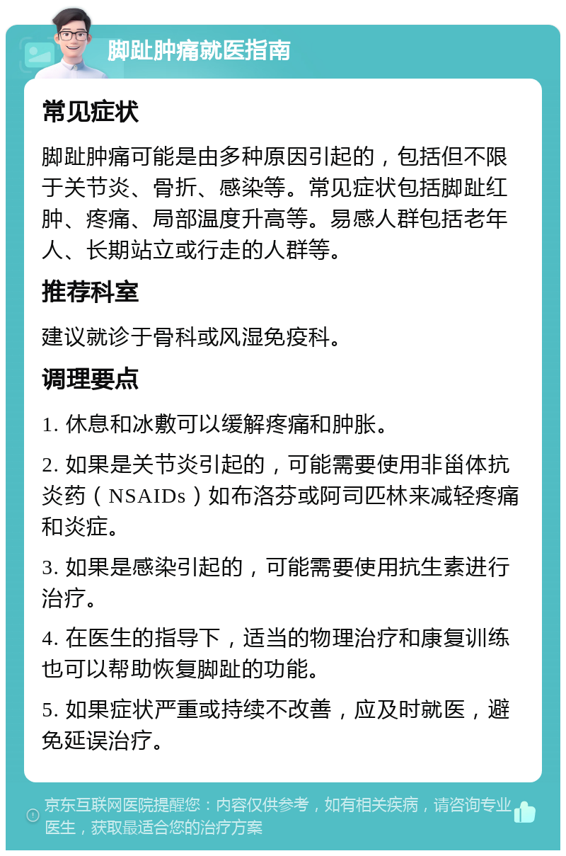 脚趾肿痛就医指南 常见症状 脚趾肿痛可能是由多种原因引起的，包括但不限于关节炎、骨折、感染等。常见症状包括脚趾红肿、疼痛、局部温度升高等。易感人群包括老年人、长期站立或行走的人群等。 推荐科室 建议就诊于骨科或风湿免疫科。 调理要点 1. 休息和冰敷可以缓解疼痛和肿胀。 2. 如果是关节炎引起的，可能需要使用非甾体抗炎药（NSAIDs）如布洛芬或阿司匹林来减轻疼痛和炎症。 3. 如果是感染引起的，可能需要使用抗生素进行治疗。 4. 在医生的指导下，适当的物理治疗和康复训练也可以帮助恢复脚趾的功能。 5. 如果症状严重或持续不改善，应及时就医，避免延误治疗。